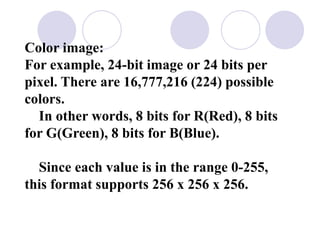 Color image:
For example, 24-bit image or 24 bits per
pixel. There are 16,777,216 (224) possible
colors.
In other words, 8 bits for R(Red), 8 bits
for G(Green), 8 bits for B(Blue).
Since each value is in the range 0-255,
this format supports 256 x 256 x 256.
 