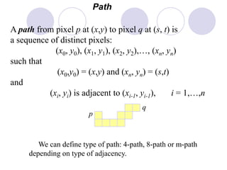 Path
A path from pixel p at (x,y) to pixel q at (s, t) is
a sequence of distinct pixels:
(x0, y0), (x1, y1), (x2, y2),…, (xn, yn)
such that
(x0,y0) = (x,y) and (xn, yn) = (s,t)
and
(xi, yi) is adjacent to (xi-1, yi-1), i = 1,…,n
p
q
We can define type of path: 4-path, 8-path or m-path
depending on type of adjacency.
 