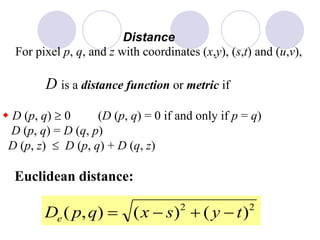 Distance
For pixel p, q, and z with coordinates (x,y), (s,t) and (u,v),
D is a distance function or metric if
w D (p, q) 0 (D (p, q) = 0 if and only if p = q)
D (p, q) = D (q, p)
D (p, z) D (p, q) + D (q, z)
Euclidean distance:
22
)()(),( tysxqpDe +
 