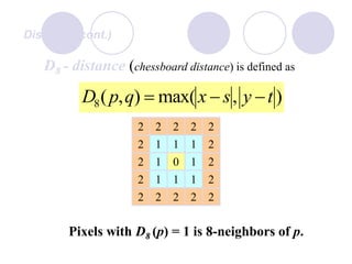 Distance (cont.)
D8 - distance (chessboard distance) is defined as
),max(),(8 tysxqpD 
1
2
10
1
2
1
2
2
2
2
2
2
Pixels with D8 (p) = 1 is 8-neighbors of p.
22
2
2
2
222
1
1
1
1
 
