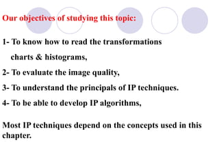 Our objectives of studying this topic:
1- To know how to read the transformations
charts & histograms,
2- To evaluate the image quality,
3- To understand the principals of IP techniques.
4- To be able to develop IP algorithms,
Most IP techniques depend on the concepts used in this
chapter.
 