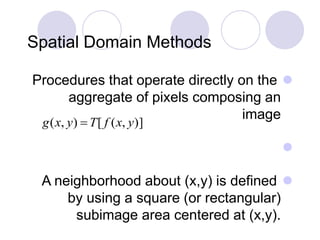 Spatial Domain Methods
Procedures that operate directly on the
aggregate of pixels composing an
image

A neighborhood about (x,y) is defined
by using a square (or rectangular)
subimage area centered at (x,y).
)],([),( yxfTyxg 
 