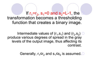 If r1=r2, s1=0 and s2=L-1, the
transformation becomes a thresholding
function that creates a binary image.
Intermediate values of (r1,s1) and (r2,s2)
produce various degrees of spread in the gray
levels of the output image, thus affecting its
contrast.
Generally, r1≤r2 and s1≤s2 is assumed.
 