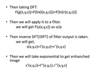 Then taking DFT:          F(g(x,y,z))=F(ln(i(x,y,z)))+F(ln(r(x,y,z)))Then we will apply it to a filter. 	we will get F(s(x,y,z)) as o/p Then inverse DFT(IDFT) of filter output is taken.	we will get,	 s(x,y,z)=I'(x,y,z)+r’(x,y,z)Then we will take exponential to get enhanched image	s’(x,y,z)=I‘’(x,y,z).r’’(x,y,z)  
