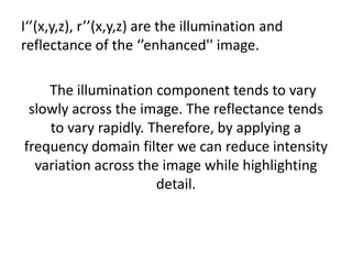 I‘’(x,y,z), r’’(x,y,z) are the illumination and reflectance of the ‘’enhanced'' image.    The illumination component tends to vary  slowly across the image. The reflectance tends                   to vary rapidly. Therefore, by applying a frequency domain filter we can reduce intensity variation across the image while highlighting detail.