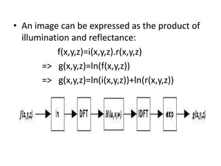 An image can be expressed as the product of illumination and reflectance: 		f(x,y,z)=i(x,y,z).r(x,y,z)  =>   g(x,y,z)=ln(f(x,y,z))   =>   g(x,y,z)=ln(i(x,y,z))+ln(r(x,y,z))
