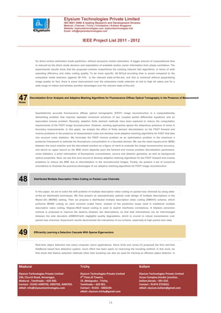 Elysium Technologies Private Limited
                                     ISO 9001:2008 A leading Research and Development Division
                                     Madurai | Chennai | Trichy | Coimbatore | Kollam| Singapore
                                     Website: elysiumtechnologies.com, elysiumtechnologies.info
                                     Email: info@elysiumtechnologies.com



                                                      IEEE Project List 2011 - 2012



            for direct motion estimation mode prediction, without excessive motion estimation. A bigger amount of computational time
            is reduced by the direct mode decision and exploitation of available motion vector information from phase correlation. The
            experimental results show that the proposed scheme outperforms the existing relevant fast algorithms, in terms of both
            operating efficiency and video coding quality. To be more specific, 82~92%of encoding time is saved compared to the
            exhaustive mode selection (against 58~74% in the relevant state-of-the-art), and this is achieved without jeopardizing
            image quality (in fact, there is some improvement over the exhaustive mode selection at mid to high bit rates) and for a
            wide range of videos and bitrates (another advantages over the relevant state-of-the-art).




47
Noise
        Discretization Error Analysis and Adaptive Meshing Algorithms for Fluorescence Diffuse Optical Tomography in the Presence of Measurement




            Quantitatively accurate fluorescence diffuse optical tomographic (FDOT) image reconstruction is a computationally
            demanding problem that requires repeated numerical solutions of two coupled partial differential equations and an
            associated inverse problem. Recently, adaptive finite element methods have been explored to reduce the computation
            requirements of the FDOT image reconstruction. However, existing approaches ignore the ubiquitous presence of noise in
            boundary measurements. In this paper, we analyze the effect of finite element discretization on the FDOT forward and
            inverse problems in the presence of measurement noise and develop novel adaptive meshing algorithms for FDOT that take
            into account noise statistics. We formulate the FDOT inverse problem as an optimization problem in the maximum a
            posteriori framework to estimate the fluorophore concentration in a bounded domain. We use the mean-square-error (MSE)
            between the exact solution and the discretized solution as a figure of merit to evaluate the image reconstruction accuracy,
            and derive an upper bound on the MSE which depends upon the forward and inverse problem discretization parameters,
            noise statistics, a priori information of fluorophore concentration, source and detector geometry, as well as background
            optical properties. Next, we use this error bound to develop adaptive meshing algorithms for the FDOT forward and inverse
            problems to reduce the MSE due to discretization in the reconstructed images. Finally, we present a set of numerical
            simulations to illustrate the practical advantages of our adaptive meshing algorithms for FDOT image reconstruction.




48         Distributed Multiple Description Video Coding on Packet Loss Channels




            In this paper, we are to solve the drift problem of multiple description video coding on packet loss channels by using state-
            of-the-art distributed techniques. We first present an asymptotically optimal code design of multiple descriptions in the
            Wyner–Ziv (MDWZ) setting. Then we propose a distributed multiple description video coding (DMDVC) scheme, which
            performs MDWZ coding on each nonintra coded frame. Instead of the prediction loops used in traditional multiple
            description video coding, Slepian–Wolf based coding is used to exploit interframe correlations. A bitplane extraction
            scheme is proposed to improve the balance between two descriptions, so that side informations can be interchanged
            between the side decoders ofDMDVCwith negligible quality degradation, which is crucial to robust transmission over
            packet loss channels. Experiment results demonstrate the robustness of our scheme, especially at high packet loss rates.




49         Efficiently Learning a Detection Cascade With Sparse Eigenvectors




            Real-time object detection has many computer vision applications. Since Viola and Jones [1] proposed the first real-time
            AdaBoost based face detection system, much effort has been spent on improving the boosting method. In this work, we
            first show that feature selection methods other than boosting can also be used for training an efficient object detector. In




Madurai                                             Trichy                                               Kollam
Elysium Technologies Private Limited                Elysium Technologies Private Limited                 Elysium Technologies Private Limited
230, Church Road, Annanagar,                        3rd Floor,SI Towers,                                 Surya Complex,Vendor junction,
Madurai , Tamilnadu – 625 020.                      15 ,Melapudur , Trichy,                              kollam,Kerala – 691 010.
Contact : 91452 4390702, 4392702, 4394702.          Tamilnadu – 620 001.                                 Contact : 91474 2723622.
eMail: info@elysiumtechnologies.com                 Contact : 91431 - 4002234.                           eMail: elysium.kollam@gmail.com
                                                    eMail: elysium.trichy@gmail.com


                                                                              16
 