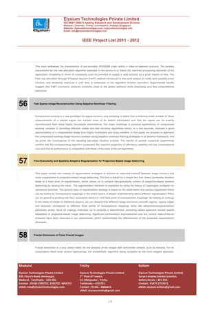 Elysium Technologies Private Limited
                                      ISO 9001:2008 A leading Research and Development Division
                                      Madurai | Chennai | Trichy | Coimbatore | Kollam| Singapore
                                      Website: elysiumtechnologies.com, elysiumtechnologies.info
                                      Email: info@elysiumtechnologies.com



                                                       IEEE Project List 2011 - 2012




            This work addresses the transmission of pre-encoded JPEG2000 video within a video-on-demand scenario. The primary
            requirement for the rate allocation algorithm deployed in the server is to match the real-time processing demands of the
            application. Scalability in terms of complexity must be provided to supply a valid solution by a given instant of time. The
            FAst rate allocation through STeepest descent (FAST) method introduced in this work selects an initial (and possibly poor)
            solution, and iteratively improves it until time is exhausted or the algorithm finishes execution. Experimental results
            suggest that FAST commonly achieves solutions close to the global optimum while employing very few computational
            resources.




56         Fast Sparse Image Reconstruction Using Adaptive Nonlinear Filtering




            Compressed sensing is a new paradigm for signal recovery and sampling. It states that a relatively small number of linear
            measurements of a sparse signal can contain most of its salient information and that the signal can be exactly
            reconstructed from these highly incomplete observations. The major challenge in practical applications of compressed
            sensing consists in providing efficient, stable and fast recovery algorithms which, in a few seconds, evaluate a good
            approximation of a compressible image from highly incomplete and noisy samples. In this paper, we propose to approach
            the compressed sensing image recovery problem using adaptive nonlinear filtering strategies in an iterative framework, and
            we prove the convergence of the resulting two-steps iterative scheme. The results of several numerical experiments
            confirm that the corresponding algorithm possesses the required properties of efficiency, stability and low computational
            cost and that its performance is competitive with those of the state of the art algorithms.




57         Fine-Granularity and Spatially-Adaptive Regularization for Projection-Based Image Deblurring




            This paper studies two classes of regularization strategies to achieve an improved tradeoff between image recovery and
            noise suppression in projection-based image deblurring. The first is based on a simple fact that -times Landweber iteration
            leads to a fixed level of regularization, which allows us to achieve fine-granularity control of projection-based iterative
            deblurring by varying the value . The regularization behavior is explained by using the theory of Lagrangian multiplier for
            variational schemes. The second class of regularization strategy is based on the observation that various regularized filters
            can be viewed as nonexpansive mappings in the metric space. A deeper understanding about different regularization filters
            can be gained by probing into their asymptotic behavior—the fixed point of nonexpansive mappings. By making an analogy
            to the states of matter in statistical physics, we can observe that different image structures (smooth regions, regular edges
            and textures) correspond to different fixed points of nonexpansive mappings when the temperature(regularization)
            parameter varies. Such an analogy motivates us to propose a deterministic annealing based approach toward spatial
            adaptation in projection-based image deblurring. Significant performance improvements over the current state-of-the-art
            schemes have been observed in our experiments, which substantiates the effectiveness of the proposed regularization
            strategies.




58         Fractal Dimension of Color Fractal Images




            Fractal dimension is a very useful metric for the analysis of the images with self-similar content, such as textures. For its
            computation there exist several approaches, the probabilistic algorithm being accepted as the most elegant approach.




Madurai                                              Trichy                                               Kollam
Elysium Technologies Private Limited                 Elysium Technologies Private Limited                 Elysium Technologies Private Limited
230, Church Road, Annanagar,                         3rd Floor,SI Towers,                                 Surya Complex,Vendor junction,
Madurai , Tamilnadu – 625 020.                       15 ,Melapudur , Trichy,                              kollam,Kerala – 691 010.
Contact : 91452 4390702, 4392702, 4394702.           Tamilnadu – 620 001.                                 Contact : 91474 2723622.
eMail: info@elysiumtechnologies.com                  Contact : 91431 - 4002234.                           eMail: elysium.kollam@gmail.com
                                                     eMail: elysium.trichy@gmail.com


                                                                               19
 