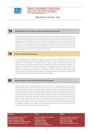 Elysium Technologies Private Limited
                                       ISO 9001:2008 A leading Research and Development Division
                                       Madurai | Chennai | Trichy | Coimbatore | Kollam| Singapore
                                       Website: elysiumtechnologies.com, elysiumtechnologies.info
                                       Email: info@elysiumtechnologies.com



                                                          IEEE Project List 2011 - 2012




.
    78      Image Segmentation Using Fuzzy Region Competition and Spatial/Frequency Information



            This paper presents a multiphase fuzzy region competition model that takes into account spatial and frequency information for image
            segmentation. In the proposed energy functional, each region is represented by a fuzzy membership function and a data fidelity term that
            measures the conformity of spatial and frequency data within each region to (generalized) Gaussian densities whose parameters are
            determined jointly with the segmentation process. Compared with the classical region competition model, our approach gives soft
            segmentation results via the fuzzy membership functions, and moreover, the use of frequency data provides additional region information
            that can improve the overall segmentation result. To efficiently solve the minimization of the energy functional, we adopt an alternate
            minimization procedure and make use of Chambolle’s fast duality projection algorithm. We apply the proposed method to synthetic and
            natural textures as well as real-world natural images. Experimental results show that our proposed method has very promising
            segmentation performance compared with the current state-of-the-art approaches.




79         In Search of Perceptually Salient Groupings




            Finding meaningful groupings of image primitives has been a long-standing problem in computer vision. This paper studies
            how salient groupings can be produced using established theories in the field of visual perception alone. The major
            contribution is a novel definition of the Gestalt principle of Prägnanz, based upon Koffka’s definition that image
            descriptions should be both stable and simple. Our method is global in the sense that it operates over all primitives in an
            image at once. It works regardless of the type of image primitives and is generally independent of image properties such as
            intensity, color, and texture. A novel experiment is designed to quantitatively evaluate the groupings outputs by our
            method, which takes human disagreement into account and is generic to outputs of any grouper. We also demonstrate the
            value of our method in an image segmentation application and quantitatively show that segmentations deliver promising
            results when benchmarked using the Berkeley Segmentation Dataset (BSDS).




80         Incremental Training of a Detector Using Online Sparse Eigen decomposition




            The ability to efficiently and accurately detect objects plays a very crucial role for many computer vision tasks. Recently,
            offline object detectors have shown a tremendous success. However, one major drawback of offline techniques is that a
            complete set of training data has to be collected beforehand. In addition, once learned, an offline detector cannot make use
            of newly arriving data. To alleviate these drawbacks, online learning has been adopted with the following objectives: 1) the
            technique should be computationally and storage efficient; 2) the updated classifier must maintain its high classification
            accuracy. In this paper, we propose an effective and efficient framework for learning an adaptive online greedy sparse
            linear discriminant analysis model. Unlike many existing online boosting detectors, which usually apply exponential or
            logistic loss, our online algorithm makes use of linear discriminant analysis’ learning criterion that not only aims to
            maximize the class-separation criterion but also incorporates the asymmetrical property of training data distributions. We
            provide a better alternative for online boosting algorithms in the context of training a visual object detector.We demonstrate
            the robustness and efficiency of our methods on handwritten digit and face data sets. Our results confirm that object
            detection tasks benefit significantly when trained in an online manner.




Madurai                                                Trichy                                                    Kollam
Elysium Technologies Private Limited                   Elysium Technologies Private Limited                      Elysium Technologies Private Limited
230, Church Road, Annanagar,                           3rd Floor,SI Towers,                                      Surya Complex,Vendor junction,
Madurai , Tamilnadu – 625 020.                         15 ,Melapudur , Trichy,                                   kollam,Kerala – 691 010.
Contact : 91452 4390702, 4392702, 4394702.             Tamilnadu – 620 001.                                      Contact : 91474 2723622.
eMail: info@elysiumtechnologies.com                    Contact : 91431 - 4002234.                                eMail: elysium.kollam@gmail.com
                                                       eMail: elysium.trichy@gmail.com


                                                                                   27
 