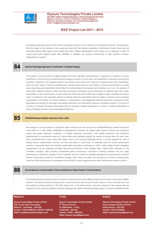 Elysium Technologies Private Limited
                                      ISO 9001:2008 A leading Research and Development Division
                                      Madurai | Chennai | Trichy | Coimbatore | Kollam| Singapore
                                      Website: elysiumtechnologies.com, elysiumtechnologies.info
                                      Email: info@elysiumtechnologies.com



                                                       IEEE Project List 2011 - 2012



            all possible grayscale values at the current processing position can be obtained by the Bayesian theorem. Consequently,
            the final output at this position is the grayscale value with the highest probability. Experimental results show that the
            proposed method offers better visual quality than that of Mese–Vaidyanathan’s and Chang et al.’s methods in terms of
            human-visual peak signal-to-noise ratio (HPSNR). In addition, the memory consumption is also superior to Mese–
            Vaidyanathan’s method.




84         Iterative Shrinkage Approach to Restoration of Optical Imagery




            The problem of reconstruction of digital images from their degraded measurements is regarded as a problem of central
            importance in various fields of engineering and imaging sciences. In such cases, the degradation is typically caused by the
            resolution limitations of an imaging device in use and/or by the destructive influence of measurement noise. Specifically,
            when the noise obeys a Poisson probability law, standard approaches to the problem of image reconstruction are based
            upon using fixed-point algorithms which follow the methodology first proposed by Richardson and Lucy. The practice of
            using these methods, however, shows that their convergence properties tend to deteriorate at relatively high noise levels.
            Accordingly, in the present paper, a novel method for denoising and/or deblurring of digital images corrupted by Poisson
            noise is introduced. The proposed method is derived under the assumption that the image of interest can be sparsely
            represented in the domain of a linear transform. Consequently, a shrinkagebased iterative procedure is proposed, which
            guarantees the solution to converge to the global maximizer of an associated maximum a posteriori criterion. It is shown in
            a series of computer-simulated experiments that the proposed method outperforms a number of existing alternatives in
            terms of stability, precision, and computational efficiency.




85         JPEG2000-Based Scalable Interactive Video (JSIV)




            We propose a novel paradigm for interactive video streaming and we coin the term JPEG2000-based scalable interactive
            video (JSIV) for it. JSIV utilizes JPEG2000 to independently compress the original video sequence frames and provide for
            quality and spatial resolution scalability. To exploit interframe redundancy, JSIV utilizes prediction and conditional
            replenishment of code-blocks aided by a server policy that optimally selects the number of quality layer for each code-
            block transmitted and a client policy that makes most of the received (distorted) frames. It is also possible for JSIV to
            employ motion compensation; however, we leave this topic to future work. To optimally solve the server transmission
            problem, a Lagrangian-style rate-distortion optimization procedure is employed. In JSIV, a wide variety of frame prediction
            arrangements can be employed including hierarchical B-frames of the scalable video coding (SVC) extension of the
            H.264/AVC standard. JSIV provides considerably better interactivity compared to existing schemes and can adapt
            immediately to interactive changes in client interests, such as forward or backward playback and zooming into individual
            frames. Experimental results for surveillance footage, which does not suffer from the absence of motion compensation,
            show that JSIV’s performance is comparable to that of SVC in some usage scenarios while JSIV performs better in others.




86         Kernel Maximum Autocorrelation Factor and Minimum Noise Fraction Transformations




            This paper introduces kernel versions of maximum autocorrelation factor (MAF) analysis and minimum noise fraction (MNF)
            analysis. The kernel versions are based upon a dual formulation also termed Q-mode analysis in which the data enter into
            the analysis via inner products in the Gram matrix only. In the kernel version, the inner products of the original data are
            replaced by inner products between nonlinear mappings into higher dimensional feature space. Via kernel substitution also



Madurai                                              Trichy                                            Kollam
Elysium Technologies Private Limited                 Elysium Technologies Private Limited              Elysium Technologies Private Limited
230, Church Road, Annanagar,                         3rd Floor,SI Towers,                              Surya Complex,Vendor junction,
Madurai , Tamilnadu – 625 020.                       15 ,Melapudur , Trichy,                           kollam,Kerala – 691 010.
Contact : 91452 4390702, 4392702, 4394702.           Tamilnadu – 620 001.                              Contact : 91474 2723622.
eMail: info@elysiumtechnologies.com                  Contact : 91431 - 4002234.                        eMail: elysium.kollam@gmail.com
                                                     eMail: elysium.trichy@gmail.com


                                                                            29
 