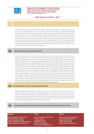 Elysium Technologies Private Limited
                                      ISO 9001:2008 A leading Research and Development Division
                                      Madurai | Chennai | Trichy | Coimbatore | Kollam| Singapore
                                      Website: elysiumtechnologies.com, elysiumtechnologies.info
                                      Email: info@elysiumtechnologies.com



                                                       IEEE Project List 2011 - 2012




            Principal component analysis (PCA) minimizes the mean square error (MSE) and is sensitive to outliers. In this paper, we
            present a new rotational-invariant PCA based on maximum correntropy criterion (MCC). A half-quadratic optimization
            algorithm is adopted to compute the correntropy objective. At each iteration, the complex optimization problem is reduced
            to a quadratic problem that can be efficiently solved by a standard optimization method. The proposed method exhibits the
            following benefits: 1) it is robust to outliers through the mechanism of MCC which can be more theoretically solid than a
            heuristic rule based on MSE; 2) it requires no assumption about the zero-mean of data for processing and can estimate data
            mean during optimization; and 3) its optimal solution consists of principal eigenvectors of a robust covariance matrix
            corresponding to the largest eigenvalues. In addition, kernel techniques are further introduced in the proposed method to
            deal with nonlinearly distributed data. Numerical results demonstrate that the proposed method can outperform robust
            rotational-invariant PCAs based on L1 norm when outliers occur.




122        Salient Motion Features for Video Quality Assessment



            Design of algorithms that are able to estimate video quality as perceived by human observers is of interest for a number of
            applications. Depending on the video content, the artifacts introduced by the coding process can be more or less
            pronounced and diversely affect the quality of videos, as estimated by humans. While it is well understood that motion
            affects both human attention and coding quality, this relationship has only recently started gaining attention among the
            research community, when video quality assessment (VQA) is concerned. In this paper, the effect of calculating several
            objective measure features, related to video coding artifacts, separately for salient motion and other regions of the frames
            of the sequence is examined. In addition, we propose a new scheme for quality assessment of coded video streams, which
            takes into account salient motion. Standardized procedure has been used to calculate the Mean Opinion Score (MOS),
            based on experiments conducted with a group of non-expert observers viewing standard definition (SD) sequences. MOS
            measurements were taken for nine different SD sequences, coded using MPEG-2 at five different bit-rates. Eighteen
            different published approaches related to measuring the amount of coding artifacts objectively on a single-frame basis
            were implemented. Additional features describing the intensity of salient motion in the frames, as well as the intensity of
            coding artifacts in the salient motion regions were proposed. Automatic feature selection was performed to determine the
            subset of features most correlated to video quality. The results show that salient-motion-related features enhance
            prediction and indicate that the presence of blocking effect artifacts and blurring in the salient regions and variance and
            intensity of temporal changes in non-salient regions influence the perceived video quality.



123     Size-Controllable Region-of-Interest in Scalable Image Representation



            Differentiating region-of-interest (ROI) from non-ROI in an image in terms of relative size as well as fidelity becomes an
            important functionality for future visual communication environment with a variety of display devices. In this paper, we
            propose a scalable image representation with the ROI functionality in the spatial domain, which allows us to generate a
            hierarchy of images with arbitrary sizes. The ROI functionality of our scalable representation is a result of a nonuniform grid
            transformation in the spatial domain, where only the center of ROI and an expansion parameter are to be known. Our grid
            transformation guarantees no loss of information within the area of ROI.




124        Spatial Sparsity-Induced Prediction (SIP) for Images and Video: A Simple Way to Reject Structured Interference




Madurai                                             Trichy                                                Kollam
Elysium Technologies Private Limited                Elysium Technologies Private Limited                  Elysium Technologies Private Limited
230, Church Road, Annanagar,                        3rd Floor,SI Towers,                                  Surya Complex,Vendor junction,
Madurai , Tamilnadu – 625 020.                      15 ,Melapudur , Trichy,                               kollam,Kerala – 691 010.
Contact : 91452 4390702, 4392702, 4394702.          Tamilnadu – 620 001.                                  Contact : 91474 2723622.
eMail: info@elysiumtechnologies.com                 Contact : 91431 - 4002234.                            eMail: elysium.kollam@gmail.com
                                                    eMail: elysium.trichy@gmail.com


                                                                              41
 