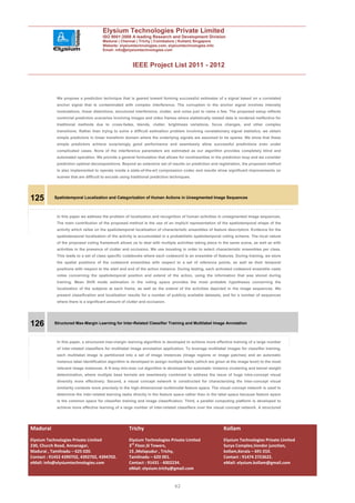 Elysium Technologies Private Limited
                                      ISO 9001:2008 A leading Research and Development Division
                                      Madurai | Chennai | Trichy | Coimbatore | Kollam| Singapore
                                      Website: elysiumtechnologies.com, elysiumtechnologies.info
                                      Email: info@elysiumtechnologies.com



                                                       IEEE Project List 2011 - 2012



            We propose a prediction technique that is geared toward forming successful estimates of a signal based on a correlated
            anchor signal that is contaminated with complex interference. The corruption in the anchor signal involves intensity
            modulations, linear distortions, structured interference, clutter, and noise just to name a few. The proposed setup reflects
            nontrivial prediction scenarios involving images and video frames where statistically related data is rendered ineffective for
            traditional methods due to cross-fades, blends, clutter, brightness variations, focus changes, and other complex
            transitions. Rather than trying to solve a difficult estimation problem involving nonstationary signal statistics, we obtain
            simple predictors in linear transform domain where the underlying signals are assumed to be sparse. We show that these
            simple predictors achieve surprisingly good performance and seamlessly allow successful predictions even under
            complicated cases. None of the interference parameters are estimated as our algorithm provides completely blind and
            automated operation. We provide a general formulation that allows for nonlinearities in the prediction loop and we consider
            prediction optimal decompositions. Beyond an extensive set of results on prediction and registration, the proposed method
            is also implemented to operate inside a state-of-the-art compression codec and results show significant improvements on
            scenes that are difficult to encode using traditional prediction techniques.




125        Spatiotemporal Localization and Categorization of Human Actions in Unsegmented Image Sequences



            In this paper we address the problem of localization and recognition of human activities in unsegmented image sequences.
            The main contribution of the proposed method is the use of an implicit representation of the spatiotemporal shape of the
            activity which relies on the spatiotemporal localization of characteristic ensembles of feature descriptors. Evidence for the
            spatiotemporal localization of the activity is accumulated in a probabilistic spatiotemporal voting scheme. The local nature
            of the proposed voting framework allows us to deal with multiple activities taking place in the same scene, as well as with
            activities in the presence of clutter and occlusion. We use boosting in order to select characteristic ensembles per class.
            This leads to a set of class specific codebooks where each codeword is an ensemble of features. During training, we store
            the spatial positions of the codeword ensembles with respect to a set of reference points, as well as their temporal
            positions with respect to the start and end of the action instance. During testing, each activated codeword ensemble casts
            votes concerning the spatiotemporal position and extend of the action, using the information that was stored during
            training. Mean Shift mode estimation in the voting space provides the most probable hypotheses concerning the
            localization of the subjects at each frame, as well as the extend of the activities depicted in the image sequences. We
            present classification and localization results for a number of publicly available datasets, and for a number of sequences
            where there is a significant amount of clutter and occlusion.




126        Structured Max-Margin Learning for Inter-Related Classifier Training and Multilabel Image Annotation



            In this paper, a structured max-margin learning algorithm is developed to achieve more effective training of a large number
            of inter-related classifiers for multilabel image annotation application. To leverage multilabel images for classifier training,
            each multilabel image is partitioned into a set of image instances (image regions or image patches) and an automatic
            instance label identification algorithm is developed to assign multiple labels (which are given at the image level) to the most
            relevant image instances. A K-way min-max cut algorithm is developed for automatic instance clustering and kernel weight
            determination, where multiple base kernels are seamlessly combined to address the issue of huge intra-concept visual
            diversity more effectively. Second, a visual concept network is constructed for characterizing the inter-concept visual
            similarity contexts more precisely in the high-dimensional multimodal feature space. The visual concept network is used to
            determine the inter-related learning tasks directly in the feature space rather than in the label space because feature space
            is the common space for classifier training and image classification. Third, a parallel computing platform is developed to
            achieve more effective learning of a large number of inter-related classifiers over the visual concept network. A structured




Madurai                                              Trichy                                                Kollam
Elysium Technologies Private Limited                 Elysium Technologies Private Limited                  Elysium Technologies Private Limited
230, Church Road, Annanagar,                         3rd Floor,SI Towers,                                  Surya Complex,Vendor junction,
Madurai , Tamilnadu – 625 020.                       15 ,Melapudur , Trichy,                               kollam,Kerala – 691 010.
Contact : 91452 4390702, 4392702, 4394702.           Tamilnadu – 620 001.                                  Contact : 91474 2723622.
eMail: info@elysiumtechnologies.com                  Contact : 91431 - 4002234.                            eMail: elysium.kollam@gmail.com
                                                     eMail: elysium.trichy@gmail.com


                                                                               42
 
