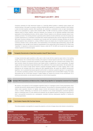 Elysium Technologies Private Limited
                                      ISO 9001:2008 A leading Research and Development Division
                                      Madurai | Chennai | Trichy | Coimbatore | Kollam| Singapore
                                      Website: elysiumtechnologies.com, elysiumtechnologies.info
                                      Email: info@elysiumtechnologies.com



                                                       IEEE Project List 2011 - 2012



            Covariance estimation for high dimensional signals is a classically difficult problem in statistical signal analysis and
            machine learning. In this paper, we propose a maximum likelihood (ML) approach to covariance estimation, which employs
            a novel non-linear sparsity constraint. More specifically, the covariance is constrained to have an eigen decomposition
            which can be represented as a sparse matrix transform (SMT). The SMT is formed by a product of pairwise coordinate
            rotations known as Givens rotations. Using this framework, the covariance can be efficiently estimated using greedy
            optimization of the log-likelihood function, and the number of Givens rotations can be efficiently computed using a cross-
            validation procedure. The resulting estimator is generally positive definite and well-conditioned, even when the sample size
            is limited. Experiments on a combination of simulated data, standard hyperspectral data, and face image sets show that the
            SMT-based covariance estimates are consistently more accurate than both traditional shrinkage estimates and recently
            proposed graphical lasso estimates for a variety of different classes and sample sizes. An important property of the new
            covariance estimate is that it naturally yields a fast implementation of the estimated eigen-transformation using the SMT
            representation. In fact, the SMT can be viewed as a generalization of the classical fast Fourier transform (FFT) in that it uses
            “butterflies” to represent an orthonormal transform. However, unlike the FFT, the SMT can be used for fast eigen-signal
            analysis of general non-stationary signals.




133        Tomographic Reconstruction of Gated Data Acquisition Using DFT Basis Functions



            In image reconstruction gated acquisition is often used in order to deal with blur caused by organ motion in the resulting
            images. However, this is achieved almost inevitably at the expense of reduced signal-to-noise ratio in the acquired data. In
            this work, we propose a reconstruction procedure for gated images based upon use of discrete Fourier transform (DFT)
            basis functions, wherein the temporal activity at each spatial location is regulated by a Fourier representation. The gated
            images are then reconstructed through determination of the coefficients of the Fourier representation. We demonstrate this
            approach in the context of single photon emission computed tomography (SPECT) for cardiac imaging, which is often
            hampered by the increased noise due to gating and other degrading factors. We explore two different reconstruction
            algorithms, one is a penalized least-square approach and the other is a maximum a posteriori approach. In our experiments,
            we conducted a quantitative evaluation of the proposed approach using Monte Carlo simulated SPECT imaging. The results
            demonstrate that use of DFT-basis functions in gated imaging can improve the accuracy of the reconstruction. As a
            preliminary demonstration, we also tested this approach on a set of clinical acquisition.




134     Topological Well-Composedness and Glamorous Glue: A Digital Gluing Algorithm for Topologically Constrained Front Propagation



            We propose a new approach to front propagation algorithms based on a topological variant of well-composedness which
            contrasts with previous methods based on simple point detection. This provides for a theoretical justification, based on the
            digital Jordan separation theorem, for digitally “gluing” evolved well-composed objects separated by well-composed
            curves or surfaces. Additionally, our framework can be extended to more relaxed topologically constrained algorithms
            based on multisimple points. For both methods this framework has the additional benefit of obviating the requirement for
            both a user-specified connectivity and a topologically- consistent marching cubes/squares algorithm in meshing the
            resulting segmentation.




135        Total Variation Projection With First Order Schemes



            This article proposes a new algorithm to compute the projection on the set of images whose total variation is bounded by a




Madurai                                              Trichy                                                Kollam
Elysium Technologies Private Limited                 Elysium Technologies Private Limited                  Elysium Technologies Private Limited
230, Church Road, Annanagar,                         3rd Floor,SI Towers,                                  Surya Complex,Vendor junction,
Madurai , Tamilnadu – 625 020.                       15 ,Melapudur , Trichy,                               kollam,Kerala – 691 010.
Contact : 91452 4390702, 4392702, 4394702.           Tamilnadu – 620 001.                                  Contact : 91474 2723622.
eMail: info@elysiumtechnologies.com                  Contact : 91431 - 4002234.                            eMail: elysium.kollam@gmail.com
                                                     eMail: elysium.trichy@gmail.com


                                                                               45
 
