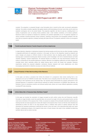 Elysium Technologies Private Limited
                                      ISO 9001:2008 A leading Research and Development Division
                                      Madurai | Chennai | Trichy | Coimbatore | Kollam| Singapore
                                      Website: elysiumtechnologies.com, elysiumtechnologies.info
                                      Email: info@elysiumtechnologies.com



                                                       IEEE Project List 2011 - 2012



            constant. The projection is computed through a dual formulation that is solved by first order non-smooth optimization
            methods. This yields an iterative algorithm that applies iterative soft thresholding to the dual vector field, and for which we
            establish convergence rate on the primal iterates. This projection algorithm can then be used as a building block in a
            variety of applications such as solving inverse problems under a total variation constraint, or for texture synthesis.
            Numerical results are reported to illustrate the usefulness and potential applicability of our TV projection algorithm on
            various examples including denoising, texture synthesis, inpainting, deconvolution and tomography problems. We also
            show that our projection algorithm competes favorably with state-of-the-art TV projection methods in terms of convergence
            speed.




136        Transferring Boosted Detectors Towards Viewpoint and Scene Adaptiveness



            In object detection, disparities in distributions between the training samples and the test ones are often inevitable, resulting
            in degraded performance for application scenarios. In this paper, we focus on the disparities caused by viewpoint and
            scene changes and propose an efficient solution to these particular cases by adapting generic detectors, assuming
            boosting style. A pretrained boosting-style detector encodes a priori knowledge in the form of selected features and weak
            classifier weighting. Towards adaptiveness, the selected features are shifted to the most discriminative locations and
            scales to compensate for the possible appearance variations. Moreover, the weighting coefficients are further adapted with
            covariate boost, which maximally utilizes the related training data to enrich the limited new examples. Extensive
            experiments validate the proposed adaptation mechanism towards viewpoint and scene adaptiveness and show
            encouraging improvement on detection accuracy over state-of-the-art methods.




137       Unequal Protection of Video Data According to Slice Relevance



            In this paper, we devise a procedure that mimics the behavior of a progressive video stream starting from a non
            progressive one such as H.264/AVC encoded video. This allows one to unequally protect the video data in an efficient way,
            according to their importance and the network state. The reported results demonstrate the superior performance of the
            proposed approach in comparison to state-of-the-art methods for resilient transmission of H.264/AVC data. Moreover, the
            flexibility in terms of redundancy insertion and achieved quality levels, allows one to span different applications, possibly
            including P2P video streaming.




138        Uniform Motion Blur in Poissonian Noise: Blur/Noise Tradeoff



            In this paper we consider the restoration of images corrupted by both uniform motion blur and Poissonian noise.We
            formulate an image formation model that explicitly takes into account the length of the blur point-spread function and the
            noise level as functions of the exposure time. Further, we present an analysis of the achievable restoration performance by
            showing how the root mean squared error varies with respect to the exposure time. It turns out that the worst situations are
            represented by either too short or too long exposure times. In between there exists an optimal exposure time that
            maximizes the restoration performance, balancing the amount of blur and noise in the observation.We justify such result
            through a mathematical analysis of the signal-to-noise ratio in Fourier domain; this study is then validated by deblurring
            synthetic data as well as camera raw data.




Madurai                                              Trichy                                                Kollam
Elysium Technologies Private Limited                 Elysium Technologies Private Limited                  Elysium Technologies Private Limited
230, Church Road, Annanagar,                         3rd Floor,SI Towers,                                  Surya Complex,Vendor junction,
Madurai , Tamilnadu – 625 020.                       15 ,Melapudur , Trichy,                               kollam,Kerala – 691 010.
Contact : 91452 4390702, 4392702, 4394702.           Tamilnadu – 620 001.                                  Contact : 91474 2723622.
eMail: info@elysiumtechnologies.com                  Contact : 91431 - 4002234.                            eMail: elysium.kollam@gmail.com
                                                     eMail: elysium.trichy@gmail.com


                                                                               46
 