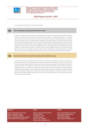 Elysium Technologies Private Limited
                                     ISO 9001:2008 A leading Research and Development Division
                                     Madurai | Chennai | Trichy | Coimbatore | Kollam| Singapore
                                     Website: elysiumtechnologies.com, elysiumtechnologies.info
                                     Email: info@elysiumtechnologies.com



                                                      IEEE Project List 2011 - 2012



            of our algorithm performs better than mainstream techniques.




142        Video Tracking Based on Sequential Particle Filtering on Graphs



            In this paper, we develop a novel solution for particle filtering on general graphs. We provide an exact solution for particle
            filtering on directed cycle-free graphs. The proposed approach relies on a partial-order relation in an antichain
            decomposition that forms a high-order Markov chain over the partitioned graph. We subsequently derive a closed-form
            sequential updating scheme for conditional density propagation using particle filtering on directed cycle-free graphs.We
            also provide an approximate solution for particle filtering on general graphs by splitting graphs with cycles into multiple
            directed cycle-free subgraphs. We then use the sequential updating scheme by alternating among the directed cycle-free
            subgraphs to obtain an estimate of the density propagation.We rely on the proposed method for particle filtering on general
            graphs for two video tracking applications: 1) object tracking using high-orderMarkov chains; and 2) distributed multiple
            object tracking based on multi-object graphical interaction models. Experimental results demonstrate the improved
            performance of the proposed approach to particle filtering on graphs compared with existing methods for video tracking.




143        Window-Level Rate Control for Smooth Picture Quality and Smooth Buffer Occupancy



            In rate control, smooth picture quality and smooth buffer occupancy are both important but contrary to each other at a
            given bit rate. How to get a good tradeoff between them was not devoted much attention previously. To deal with this
            problem, a theoretical window model is proposed in this paper, in which several adjacent frames grouped as a window are
            considered together. The smoothness of both picture quality and buffer occupancy can be gracefully achieved by
            regulating the size of the window. To illustrate the usage of window model, a window-level rate control algorithm
            cooperated with the traditional   -domain rate-distortion model is further introduced. In experiments, we first show howthe
            proposed windowmodel achieves the tradeoff between picture quality smoothness and buffer smoothness, and then
            demonstrate the significant PSNR improvement, accuracy of bit control and consistency of visual quality of the proposed
            window-level rate control algorithm.




Madurai                                             Trichy                                               Kollam
Elysium Technologies Private Limited                Elysium Technologies Private Limited                 Elysium Technologies Private Limited
230, Church Road, Annanagar,                        3rd Floor,SI Towers,                                 Surya Complex,Vendor junction,
Madurai , Tamilnadu – 625 020.                      15 ,Melapudur , Trichy,                              kollam,Kerala – 691 010.
Contact : 91452 4390702, 4392702, 4394702.          Tamilnadu – 620 001.                                 Contact : 91474 2723622.
eMail: info@elysiumtechnologies.com                 Contact : 91431 - 4002234.                           eMail: elysium.kollam@gmail.com
                                                    eMail: elysium.trichy@gmail.com


                                                                              48
 