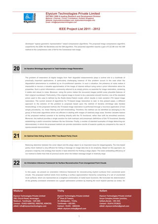 Elysium Technologies Private Limited
                                      ISO 9001:2008 A leading Research and Development Division
                                      Madurai | Chennai | Trichy | Coimbatore | Kollam| Singapore
                                      Website: elysiumtechnologies.com, elysiumtechnologies.info
                                      Email: info@elysiumtechnologies.com



                                                       IEEE Project List 2011 - 2012



            developed “sparse geometric representation” based compression algorithms. The proposed image compression algorithm
            outperforms the EZW, the Bandelets and the GW algorithm. The presented algorithm reports a gain of 0.22 dB over the GW
            method at the compression ratio of 64 for the Cameraman test image.




20         An Iterative Shrinkage Approach to Total-Variation Image Restoration




            The problem of restoration of digital images from their degraded measurements plays a central role in a multitude of
            practically important applications. A particularly challenging instance of this problem occurs in the case when the
            degradation phenomenon is modeled by an ill-conditioned operator. In such a situation, the presence of noise makes it
            impossible to recover a valuable approximation of the image of interest without using some a priori information about its
            properties. Such a priori information—commonly referred to as simply priors—is essential for image restoration, rendering
            it stable and robust to noise. Moreover, using the priors makes the recovered images exhibit some plausible features of
            their original counterpart. Particularly, if the original image is known to be a piecewise smooth function, one of the standard
            priors used in this case is defined by the Rudin-Osher-Fatemi model, which results in total variation (TV) based image
            restoration. The current arsenal of algorithms for TV-based image restoration is vast. In this present paper, a different
            approach to the solution of the problem is proposed based upon the method of iterative shrinkage (aka iterated
            thresholding). In the proposed method, the TV-based image restoration is performed through a recursive application of two
            simple procedures, viz. linear filtering and soft thresholding. Therefore, the method can be identified as belonging to the
            group of first-order algorithms which are efficient in dealing with images of relatively large sizes. Another valuable feature
            of the proposed method consists in its working directly with the TV functional, rather then with its smoothed versions.
            Moreover, the method provides a single solution for both isotropic and anisotropic definitions of the TV functional, thereby
            establishing a useful connection between the two formulae. Finally, a number of standard examples of image deblurring are
            demonstrated, in which the proposed method can provide restoration results of superior quality as compared to the case of
            sparse-wavelet deconvolution.




21         An Optimal Data Hiding Scheme With Tree-Based Parity Check




            Reducing distortion between the cover object and the stego object is an important issue for steganography. The tree-based
            parity check method is very efficient for hiding a message on image data due to its simplicity. Based on this approach, we
            propose a majority vote strategy that results in least distortion for finding a stego object. The lower embedding efficiency of
            our method is better than that of previous works when the hidden message length is relatively large.




22         An Orientation Inference Framework for Surface Reconstruction From Unorganized Point Clouds




            In this paper, we present an orientation inference framework for reconstructing implicit surfaces from unoriented point
            clouds. The proposed method starts from building a surface approximation hierarchy comprising of a set of unoriented
            local surfaces, which are represented as a weighted combination of radial basis functions. We formulate the determination
            of the globally consistent orientation as a graph optimization problem by treating the local implicit patches as nodes. An




Madurai                                             Trichy                                                Kollam
Elysium Technologies Private Limited                Elysium Technologies Private Limited                  Elysium Technologies Private Limited
230, Church Road, Annanagar,                        3rd Floor,SI Towers,                                  Surya Complex,Vendor junction,
Madurai , Tamilnadu – 625 020.                      15 ,Melapudur , Trichy,                               kollam,Kerala – 691 010.
Contact : 91452 4390702, 4392702, 4394702.          Tamilnadu – 620 001.                                  Contact : 91474 2723622.
eMail: info@elysiumtechnologies.com                 Contact : 91431 - 4002234.                            eMail: elysium.kollam@gmail.com
                                                    eMail: elysium.trichy@gmail.com


                                                                               7
 