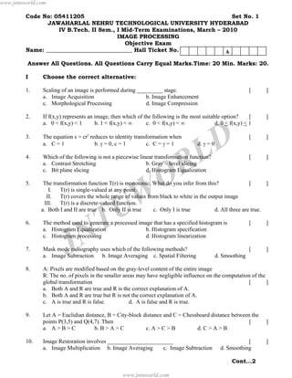 www.jntuworld.com

         Code No: 05411205                                                 Set No. 1
                JAWAHARLAL NEHRU TECHNOLOGICAL UNIVERSITY HYDERABAD
                   IV B.Tech. II Sem., I Mid-Term Examinations, March – 2010
                                        IMAGE PROCESSING
                                          Objective Exam
         Name: ______________________________ Hall Ticket No.            A
          Answer All Questions. All Questions Carry Equal Marks.Time: 20 Min. Marks: 20.

         I     Choose the correct alternative:

         1.    Scaling of an image is performed during _________ stage.                                       [   ]
               a. Image Acquisition                       b. Image Enhancement
               c. Morphological Processing                d. Image Compression

         2.    If f(x,y) represents an image, then which of the following is the most suitable option?      [     ]
               a. 0 < f(x,y) < 1       b. 1 < f(x,y) < ∞     c. 0 < f(x,y) < ∞              d. 0 < f(x,y) < 1

         3.    The equation s = crγ reduces to identity transformation when
               a. C = 1               b. γ = 0, c = 1        c. C = γ = 1
                                                                                       D
                                                                                    d. γ = 0


                                                                                     L
                                                                                                              [   ]




                                                                      R
         4.    Which of the following is not a piecewise linear transformation function?                      [   ]
               a. Contrast Stretching                       b. Gray – level slicing
               c. Bit plane slicing                         d. Histogram Equalization

         5.
                                                                    O
                The transformation function T(r) is monotonic. What do you infer from this?              [      ]
                  I.




                                                U W
                       T(r) is single-valued at any point.
                 II. T(r) covers the whole range of values from black to white in the output image
                III. T(r) is a discrete-valued function.
               a. Both I and II are true b. Only II is true    c. Only I is true         d. All three are true.

         6.


                                N T
               The method used to generate a processed image that has a specified histogram is
               a. Histogram Equalization
               c. Histogram processing
                                                          b. Histogram specification
                                                          d. Histogram linearization
                                                                                                              [   ]



         7.


         8.
                          J
               Mask mode radiography uses which of the following methods?
               a. Image Subtraction b. Image Averaging c. Spatial Filtering

               A: Pixels are modified based on the gray-level content of the entire image
                                                                                               d. Smoothing
                                                                                                              [   ]



               R: The no. of pixels in the smaller areas may have negligible influence on the computation of the
               global transformation                                                                    [        ]
               a. Both A and R are true and R is the correct explanation of A.
               b. Both A and R are true but R is not the correct explanation of A.
               c. A is true and R is false.           d. A is false and R is true.

         9.    Let A = Euclidian distance, B = City-block distance and C = Chessboard distance between the
               points P(3,5) and Q(4,7). Then                                                         [           ]
               a. A > B > C          b. B > A > C          c. A > C > B         d. C > A > B

         10.   Image Restoration involves _______________________                                           [     ]
               a. Image Multiplication b. Image Averaging     c. Image Subtraction               d. Smoothing

                                                                                                     Cont…2

                                                   www.jntuworld.com
 