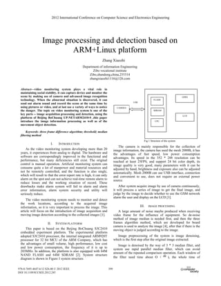 2012 International Conference on Computer Science and Electronics Engineering




                  Image processing and detection based on
                          ARM+Linux platform
                                                                 Zhang Xiaozhi
                                                 Department of information Engineering
                                                       Zibo vocational institute
                                                     Zibo,shandong,china,255314
                                                     zhangxiaozhi1116@126.com


 Abstract—video monitoring system plays a vital role in
 maintaining social stability, it can capture device and monitor the
 scene by making use of camera and advanced image recognition                                                                         GPRS
 technology. When the abnormal situation is discovered, it can                                                FLASH
                                                                                             USB
 send out alarm sound and record the scene at the same time by
 using pictures or video, and at last use a variety of ways to notice           CAMERA
 the danger. The topic on video monitoring system is one of the                                               SDRAM
 key parts -- image acquisition processing and detection, using the                                                                   LCD
 platform of Beijing BoChuang UP-NETARM2410-S ,this paper
 introduce the image information processing as well as of the                                                   CPU
 movement object detection.

      Keywords- three frame difference algorithm; threshold; median
 filtering method
                                                                                                      Fig 1 Structure of the system
                        I.      INTRODUCTION
                                                                                  The camera is mainly responsible for the collection of
     As the video monitoring system developing more than 20                   image information, the camera has used the mesh 2000B, it has
 years, it experiences from analog to digital. The hardware and               the advantages of fast speed, low power consumption
 software are correspondingly improved in the functional and                  advantages. Its speed in the 352 * 288 resolution can be
 performance, but many deficiencies still exist. The original                 reached at least 25FPS, and support 24 bit color depth, its
 control is manual operation. Artificial monitoring system can                image quality is very good, many parameters with it can be
 consume quite a lot of manpower and material resources and                   adjusted by hand, brightness and exposure also can be adjusted
 not be remotely controlled, and the function is also single,                 automatically. Mesh 2000B can use USB interface, connection
 which will result to that the error report rate is high, it can only         and convenient to use, does not require an external power
 alarm on the spot and can not achieve real-time remote alarm to              source.
 reduce losses and the working situation of record. These
 drawbacks make alarm system will fail to alarm and alarm                         After system acquire image by use of camera continuously,
 error information, alarm system security and utility will                    it will process a series of image to get the final image, and
 seriously reduce.                                                            judge by the image to decide whether to use the GSM network
                                                                              alarm the user and display on the LCD [3].
     The video monitoring system needs to monitor and detect
 the work locations, according to the acquired image
 information, so it is very important to process the image. This                                   III.   IMAGE PROCESSING
 article will focus on the introduction of image acquisition and                 A large amount of noise maybe produced when receiving
 moving image detection according to the collected images [1].                video frame for the influence of equipment. So de-noise
                                                                              method of image median is needed first, and then the three
                      II.     SYSTEM PLATFORM                                 frames algorithm method, which are developed for board
                                                                              camera is used to analyze the image [4], after that if there is the
     This paper is based on the Beijing BoChuang S3C2410                      moving object is judged according to the image.
 embedded experiment platform. The experimental platform
 adopted S3C2410 processor, the internal integrated ARM920T                      Image preprocessing of the system is image denoising,
 processor for 32 bit MCU of the ARM Company, which has                       which is the first step after the original image extracted.
 the advantages of small volume, high performance, low cost                       Image is denoised by the way of 3 * 3 median filter, and
 and low power consumption, the frequency of it is up to                      system use rapid parallel median filter, which can avoid
 203MHz. In addition, the platform is also equipped with 64M                  amount of the repeated comparison operation. Each window of
 NAND FLASH and 64M SDRAM [2]. System structure                                                                 m ), the whole time of
 diagram is shown in Figure 1 system structure.                               the filter need time about O


978-0-7695-4647-6/12 $26.00 © 2012 IEEE                                 399
DOI 10.1109/ICCSEE.2012.245
 