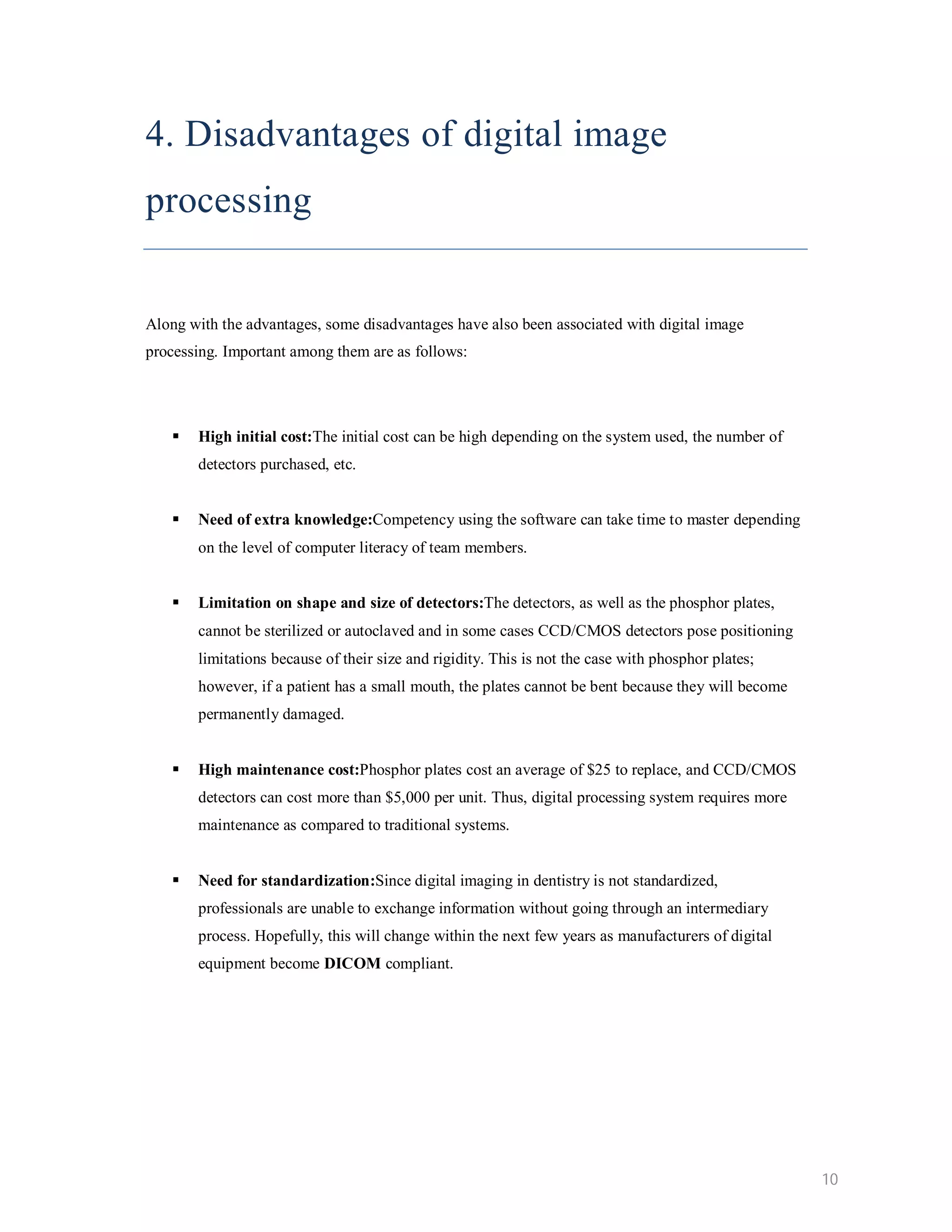4. Disadvantages of digital image processing Along with the advantages, some disadvantages have also been associated with digital image processing. Important among them are as follows:  High initial cost:The initial cost can be high depending on the system used, the number of detectors purchased, etc.  Need of extra knowledge:Competency using the software can take time to master depending on the level of computer literacy of team members.  Limitation on shape and size of detectors:The detectors, as well as the phosphor plates, cannot be sterilized or autoclaved and in some cases CCD/CMOS detectors pose positioning limitations because of their size and rigidity. This is not the case with phosphor plates; however, if a patient has a small mouth, the plates cannot be bent because they will become permanently damaged.  High maintenance cost:Phosphor plates cost an average of $25 to replace, and CCD/CMOS detectors can cost more than $5,000 per unit. Thus, digital processing system requires more maintenance as compared to traditional systems.  Need for standardization:Since digital imaging in dentistry is not standardized, professionals are unable to exchange information without going through an intermediary process. Hopefully, this will change within the next few years as manufacturers of digital equipment become DICOM compliant. 10 