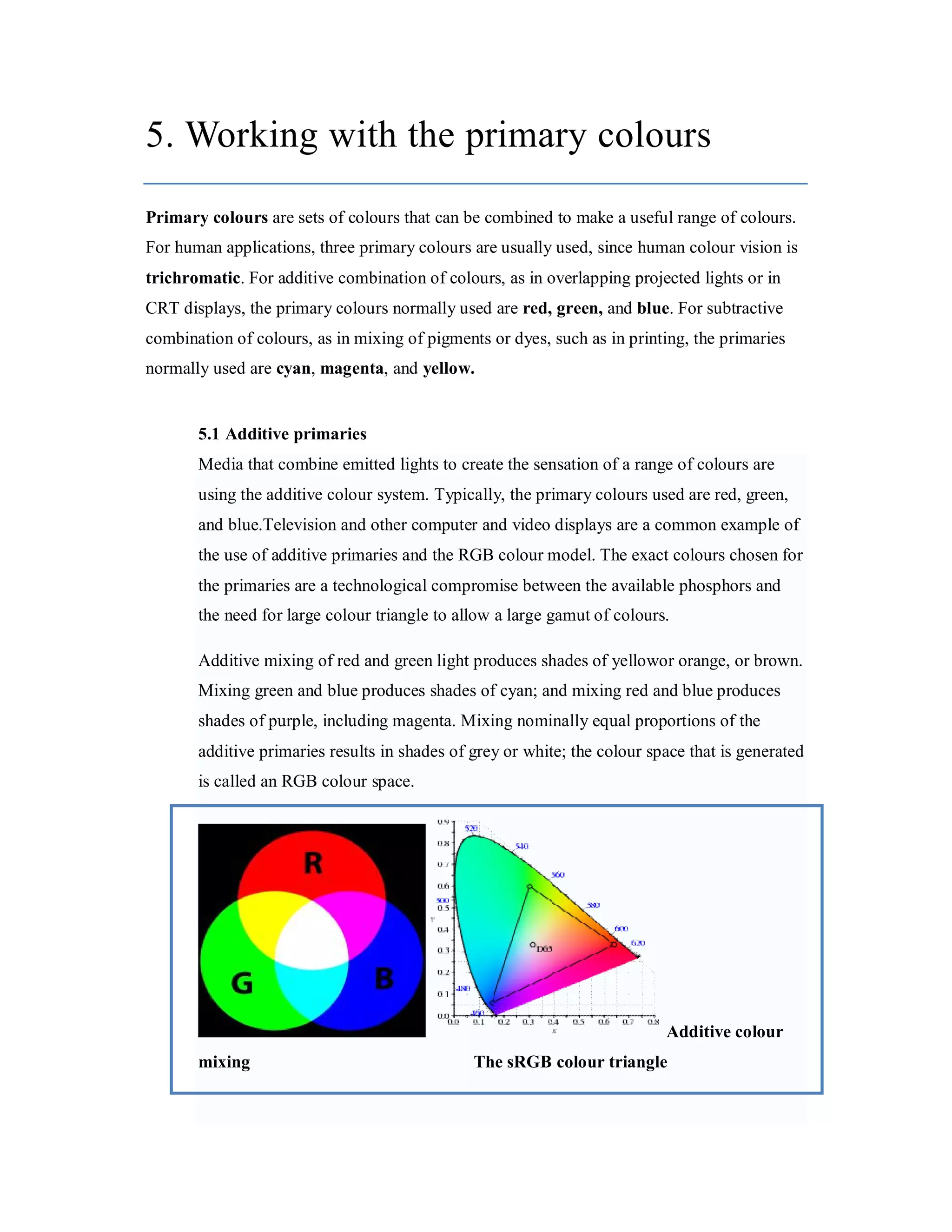 5. Working with the primary colours Primary colours are sets of colours that can be combined to make a useful range of colours. For human applications, three primary colours are usually used, since human colour vision is trichromatic. For additive combination of colours, as in overlapping projected lights or in CRT displays, the primary colours normally used are red, green, and blue. For subtractive combination of colours, as in mixing of pigments or dyes, such as in printing, the primaries normally used are cyan, magenta, and yellow. 5.1 Additive primaries Media that combine emitted lights to create the sensation of a range of colours are using the additive colour system. Typically, the primary colours used are red, green, and blue.Television and other computer and video displays are a common example of the use of additive primaries and the RGB colour model. The exact colours chosen for the primaries are a technological compromise between the available phosphors and the need for large colour triangle to allow a large gamut of colours. Additive mixing of red and green light produces shades of yellowor orange, or brown. Mixing green and blue produces shades of cyan; and mixing red and blue produces shades of purple, including magenta. Mixing nominally equal proportions of the additive primaries results in shades of grey or white; the colour space that is generated is called an RGB colour space. Additive colour mixing The sRGB colour triangle 