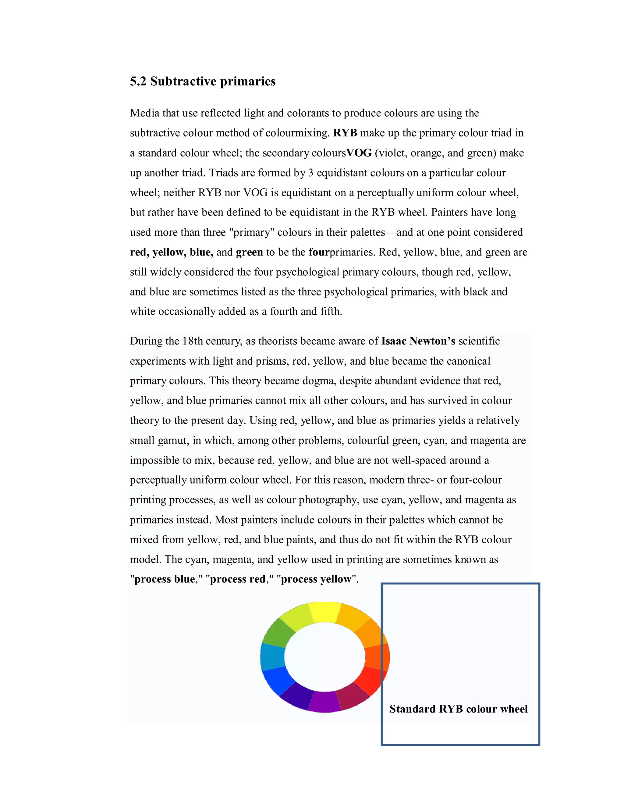5.2 Subtractive primaries Media that use reflected light and colorants to produce colours are using the subtractive colour method of colourmixing. RYB make up the primary colour triad in a standard colour wheel; the secondary coloursVOG (violet, orange, and green) make up another triad. Triads are formed by 3 equidistant colours on a particular colour wheel; neither RYB nor VOG is equidistant on a perceptually uniform colour wheel, but rather have been defined to be equidistant in the RYB wheel. Painters have long used more than three "primary" colours in their palettes—and at one point considered red, yellow, blue, and green to be the fourprimaries. Red, yellow, blue, and green are still widely considered the four psychological primary colours, though red, yellow, and blue are sometimes listed as the three psychological primaries, with black and white occasionally added as a fourth and fifth. During the 18th century, as theorists became aware of Isaac Newton’s scientific experiments with light and prisms, red, yellow, and blue became the canonical primary colours. This theory became dogma, despite abundant evidence that red, yellow, and blue primaries cannot mix all other colours, and has survived in colour theory to the present day. Using red, yellow, and blue as primaries yields a relatively small gamut, in which, among other problems, colourful green, cyan, and magenta are impossible to mix, because red, yellow, and blue are not well-spaced around a perceptually uniform colour wheel. For this reason, modern three- or four-colour printing processes, as well as colour photography, use cyan, yellow, and magenta as primaries instead. Most painters include colours in their palettes which cannot be mixed from yellow, red, and blue paints, and thus do not fit within the RYB colour model. The cyan, magenta, and yellow used in printing are sometimes known as "process blue," "process red," "process yellow". Standard RYB colour wheel 