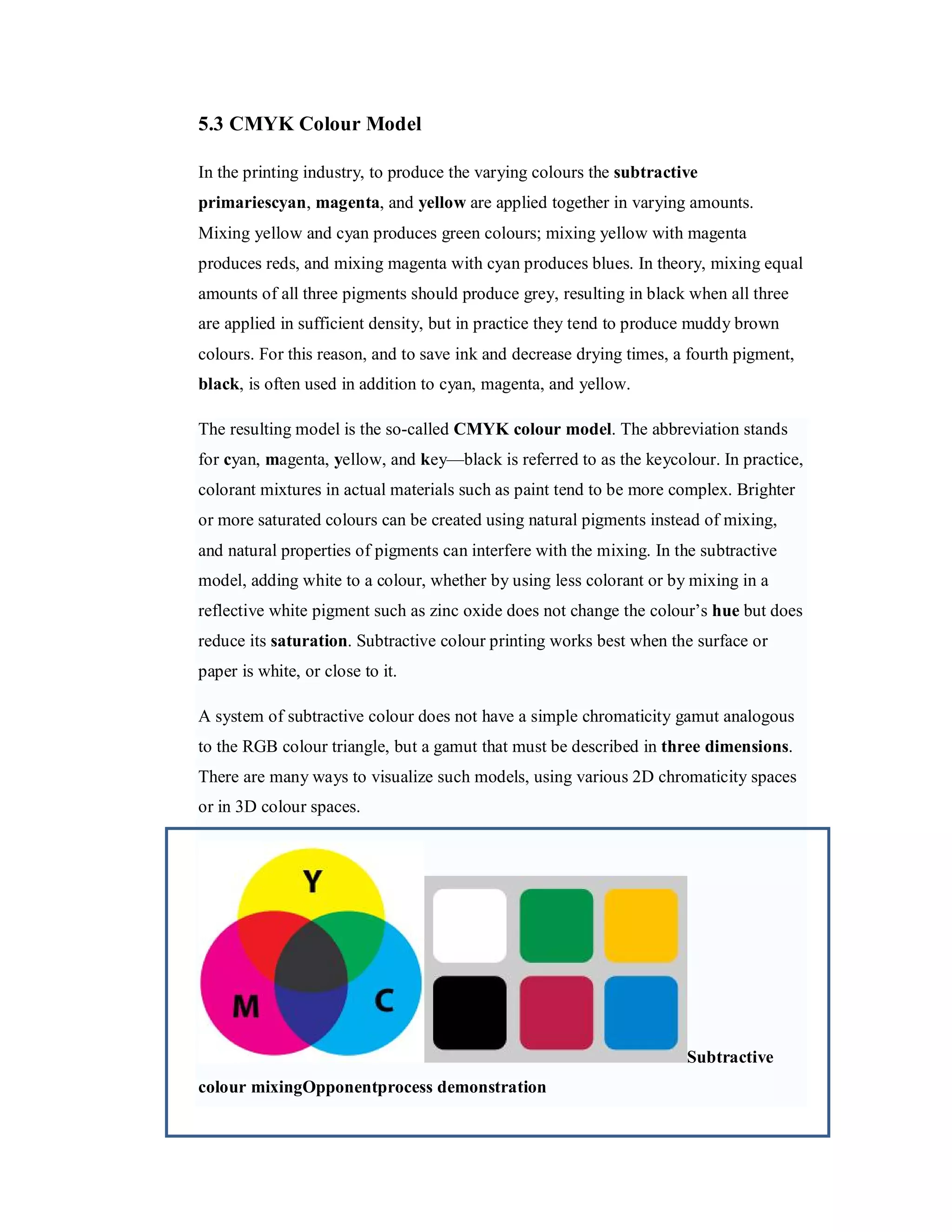 5.3 CMYK Colour Model In the printing industry, to produce the varying colours the subtractive primariescyan, magenta, and yellow are applied together in varying amounts. Mixing yellow and cyan produces green colours; mixing yellow with magenta produces reds, and mixing magenta with cyan produces blues. In theory, mixing equal amounts of all three pigments should produce grey, resulting in black when all three are applied in sufficient density, but in practice they tend to produce muddy brown colours. For this reason, and to save ink and decrease drying times, a fourth pigment, black, is often used in addition to cyan, magenta, and yellow. The resulting model is the so-called CMYK colour model. The abbreviation stands for cyan, magenta, yellow, and key—black is referred to as the keycolour. In practice, colorant mixtures in actual materials such as paint tend to be more complex. Brighter or more saturated colours can be created using natural pigments instead of mixing, and natural properties of pigments can interfere with the mixing. In the subtractive model, adding white to a colour, whether by using less colorant or by mixing in a reflective white pigment such as zinc oxide does not change the colour’s hue but does reduce its saturation. Subtractive colour printing works best when the surface or paper is white, or close to it. A system of subtractive colour does not have a simple chromaticity gamut analogous to the RGB colour triangle, but a gamut that must be described in three dimensions. There are many ways to visualize such models, using various 2D chromaticity spaces or in 3D colour spaces. Subtractive colour mixingOpponentprocess demonstration 