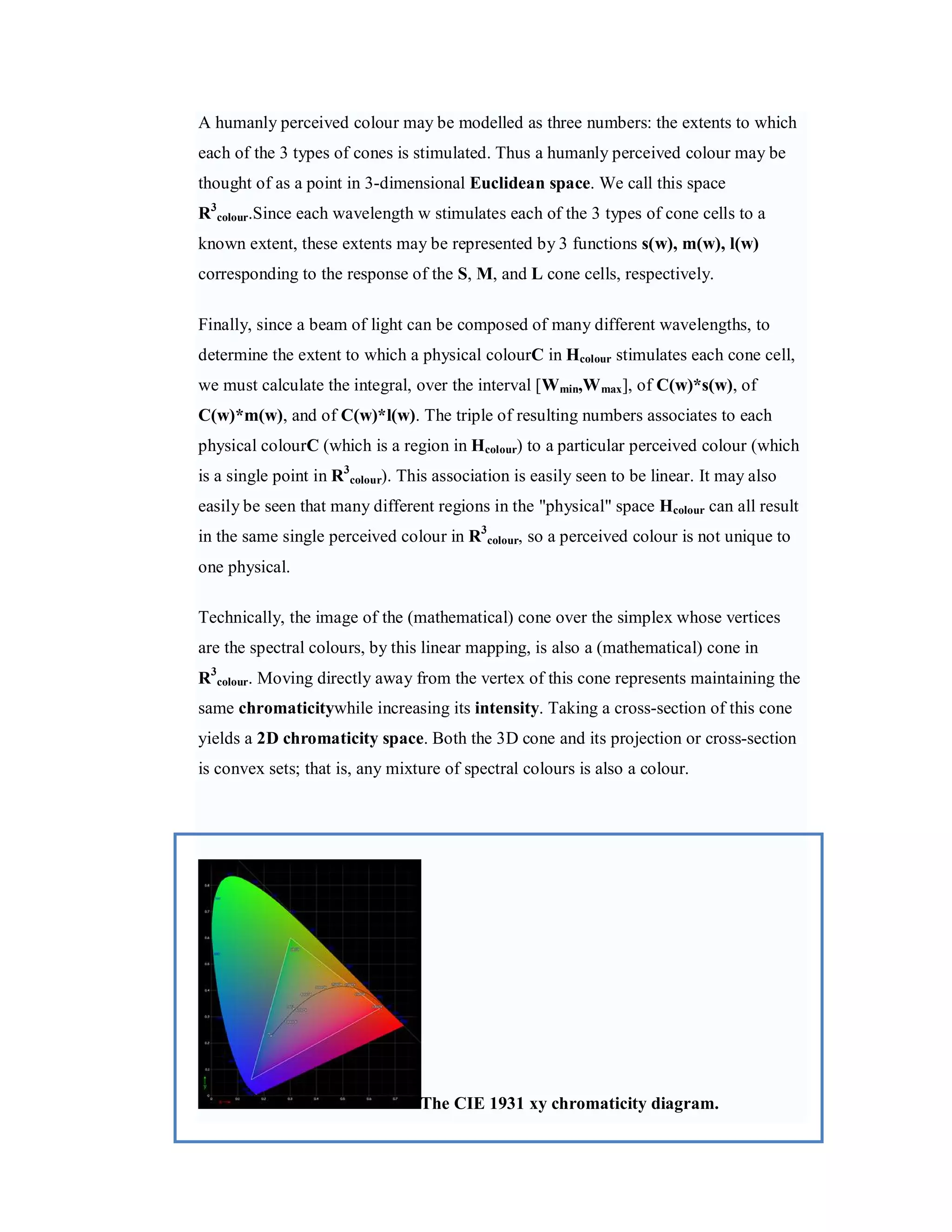 A humanly perceived colour may be modelled as three numbers: the extents to which each of the 3 types of cones is stimulated. Thus a humanly perceived colour may be thought of as a point in 3-dimensional Euclidean space. We call this space R3colour.Since each wavelength w stimulates each of the 3 types of cone cells to a known extent, these extents may be represented by 3 functions s(w), m(w), l(w) corresponding to the response of the S, M, and L cone cells, respectively. Finally, since a beam of light can be composed of many different wavelengths, to determine the extent to which a physical colourC in Hcolour stimulates each cone cell, we must calculate the integral, over the interval [Wmin,W max ], of C(w)*s(w), of C(w)*m(w), and of C(w)*l(w). The triple of resulting numbers associates to each physical colourC (which is a region in Hcolour) to a particular perceived colour (which is a single point in R3colour). This association is easily seen to be linear. It may also easily be seen that many different regions in the "physical" space Hcolour can all result in the same single perceived colour in R3colour, so a perceived colour is not unique to one physical. Technically, the image of the (mathematical) cone over the simplex whose vertices are the spectral colours, by this linear mapping, is also a (mathematical) cone in R3colour. Moving directly away from the vertex of this cone represents maintaining the same chromaticitywhile increasing its intensity. Taking a cross-section of this cone yields a 2D chromaticity space. Both the 3D cone and its projection or cross-section is convex sets; that is, any mixture of spectral colours is also a colour. The CIE 1931 xy chromaticity diagram. 