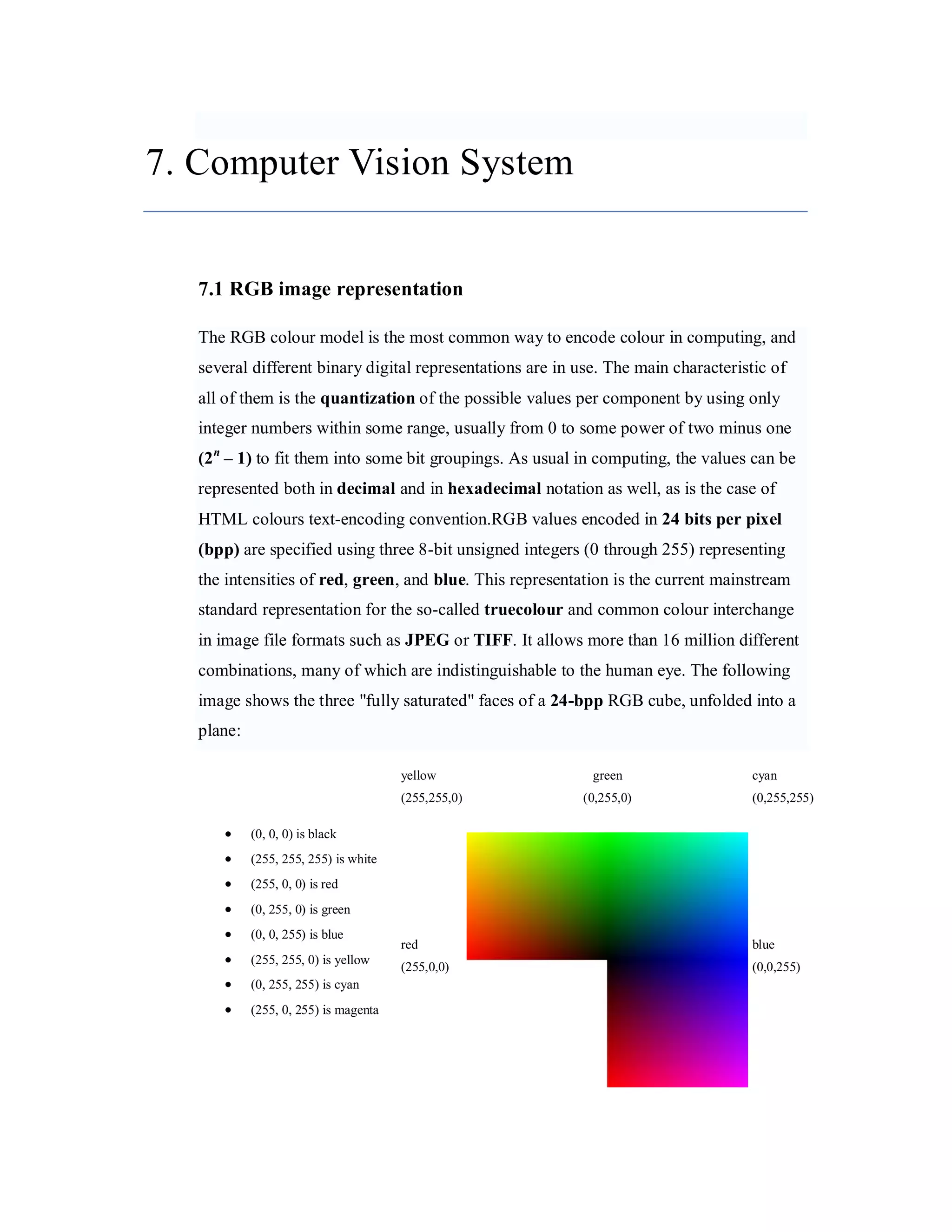 7. Computer Vision System 7.1 RGB image representation The RGB colour model is the most common way to encode colour in computing, and several different binary digital representations are in use. The main characteristic of all of them is the quantization of the possible values per component by using only integer numbers within some range, usually from 0 to some power of two minus one (2 n – 1) to fit them into some bit groupings. As usual in computing, the values can be represented both in decimal and in hexadecimal notation as well, as is the case of HTML colours text-encoding convention.RGB values encoded in 24 bits per pixel (bpp) are specified using three 8-bit unsigned integers (0 through 255) representing the intensities of red, green, and blue. This representation is the current mainstream standard representation for the so-called truecolour and common colour interchange in image file formats such as JPEG or TIFF. It allows more than 16 million different combinations, many of which are indistinguishable to the human eye. The following image shows the three "fully saturated" faces of a 24-bpp RGB cube, unfolded into a plane: yellow green cyan (255,255,0) (0,255,0) (0,255,255)  (0, 0, 0) is black  (255, 255, 255) is white  (255, 0, 0) is red  (0, 255, 0) is green  (0, 0, 255) is blue red blue  (255, 255, 0) is yellow (255,0,0) (0,0,255)  (0, 255, 255) is cyan  (255, 0, 255) is magenta 