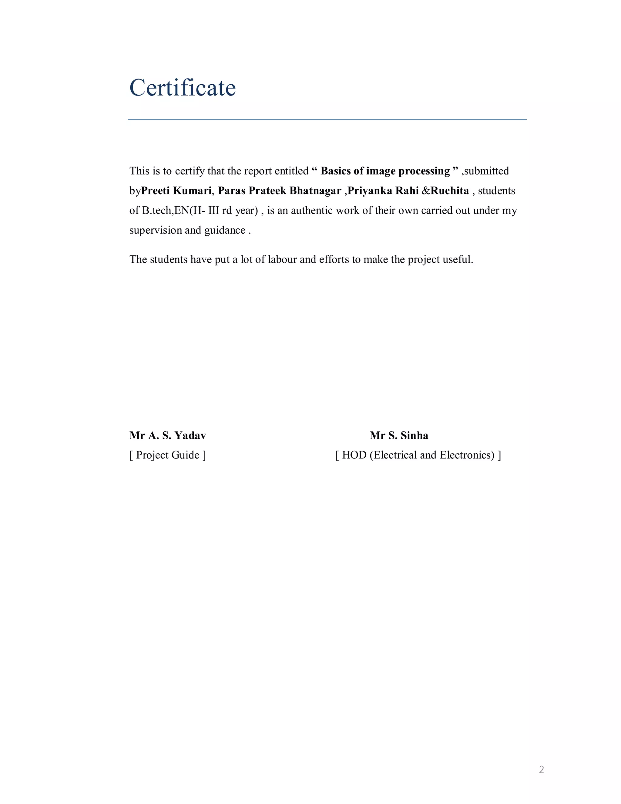 Certificate This is to certify that the report entitled “ Basics of image processing ” ,submitted byPreeti Kumari, Paras Prateek Bhatnagar ,Priyanka Rahi &Ruchita , students of B.tech,EN(H- III rd year) , is an authentic work of their own carried out under my supervision and guidance . The students have put a lot of labour and efforts to make the project useful. Mr A. S. Yadav Mr S. Sinha [ Project Guide ] [ HOD (Electrical and Electronics) ] 2 