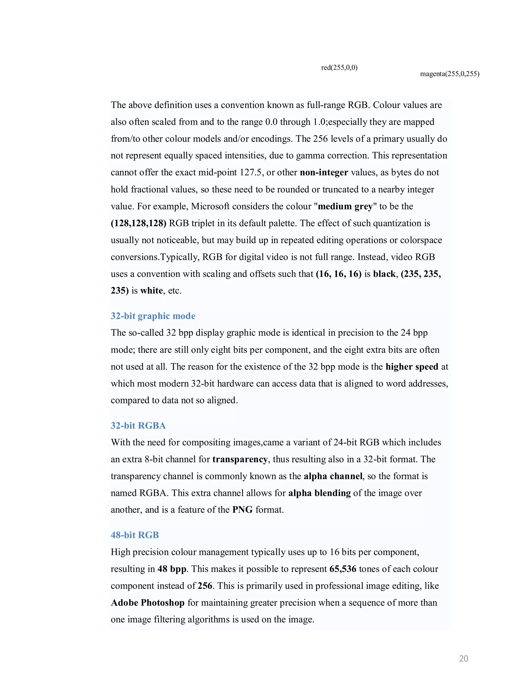 red(255,0,0) magenta(255,0,255) The above definition uses a convention known as full-range RGB. Colour values are also often scaled from and to the range 0.0 through 1.0;especially they are mapped from/to other colour models and/or encodings. The 256 levels of a primary usually do not represent equally spaced intensities, due to gamma correction. This representation cannot offer the exact mid-point 127.5, or other non-integer values, as bytes do not hold fractional values, so these need to be rounded or truncated to a nearby integer value. For example, Microsoft considers the colour "medium grey" to be the (128,128,128) RGB triplet in its default palette. The effect of such quantization is usually not noticeable, but may build up in repeated editing operations or colorspace conversions.Typically, RGB for digital video is not full range. Instead, video RGB uses a convention with scaling and offsets such that (16, 16, 16) is black, (235, 235, 235) is white, etc. 32-bit graphic mode The so-called 32 bpp display graphic mode is identical in precision to the 24 bpp mode; there are still only eight bits per component, and the eight extra bits are often not used at all. The reason for the existence of the 32 bpp mode is the higher speed at which most modern 32-bit hardware can access data that is aligned to word addresses, compared to data not so aligned. 32-bit RGBA With the need for compositing images,came a variant of 24-bit RGB which includes an extra 8-bit channel for transparency, thus resulting also in a 32-bit format. The transparency channel is commonly known as the alpha channel, so the format is named RGBA. This extra channel allows for alpha blending of the image over another, and is a feature of the PNG format. 48-bit RGB High precision colour management typically uses up to 16 bits per component, resulting in 48 bpp. This makes it possible to represent 65,536 tones of each colour component instead of 256. This is primarily used in professional image editing, like Adobe Photoshop for maintaining greater precision when a sequence of more than one image filtering algorithms is used on the image. 20 