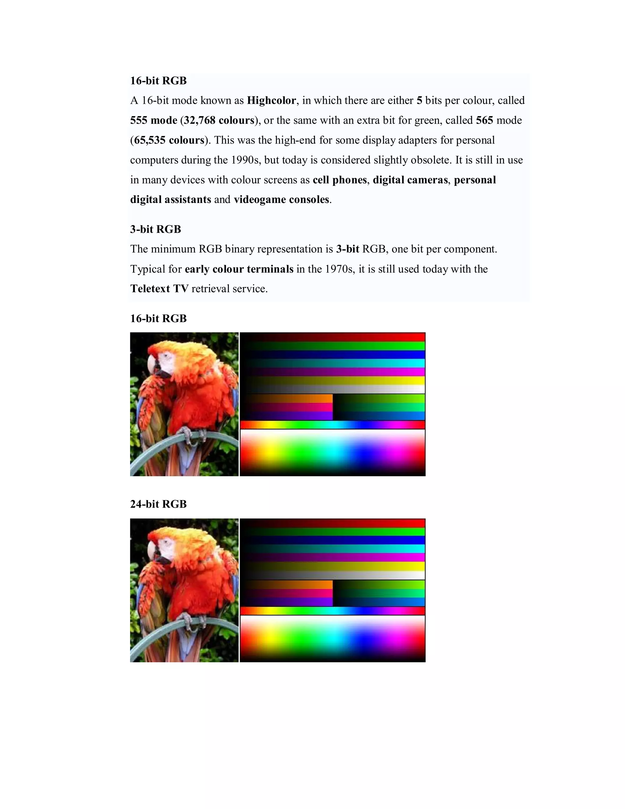 16-bit RGB A 16-bit mode known as Highcolor, in which there are either 5 bits per colour, called 555 mode (32,768 colours), or the same with an extra bit for green, called 565 mode (65,535 colours). This was the high-end for some display adapters for personal computers during the 1990s, but today is considered slightly obsolete. It is still in use in many devices with colour screens as cell phones, digital cameras, personal digital assistants and videogame consoles. 3-bit RGB The minimum RGB binary representation is 3-bit RGB, one bit per component. Typical for early colour terminals in the 1970s, it is still used today with the Teletext TV retrieval service. 16-bit RGB 24-bit RGB 