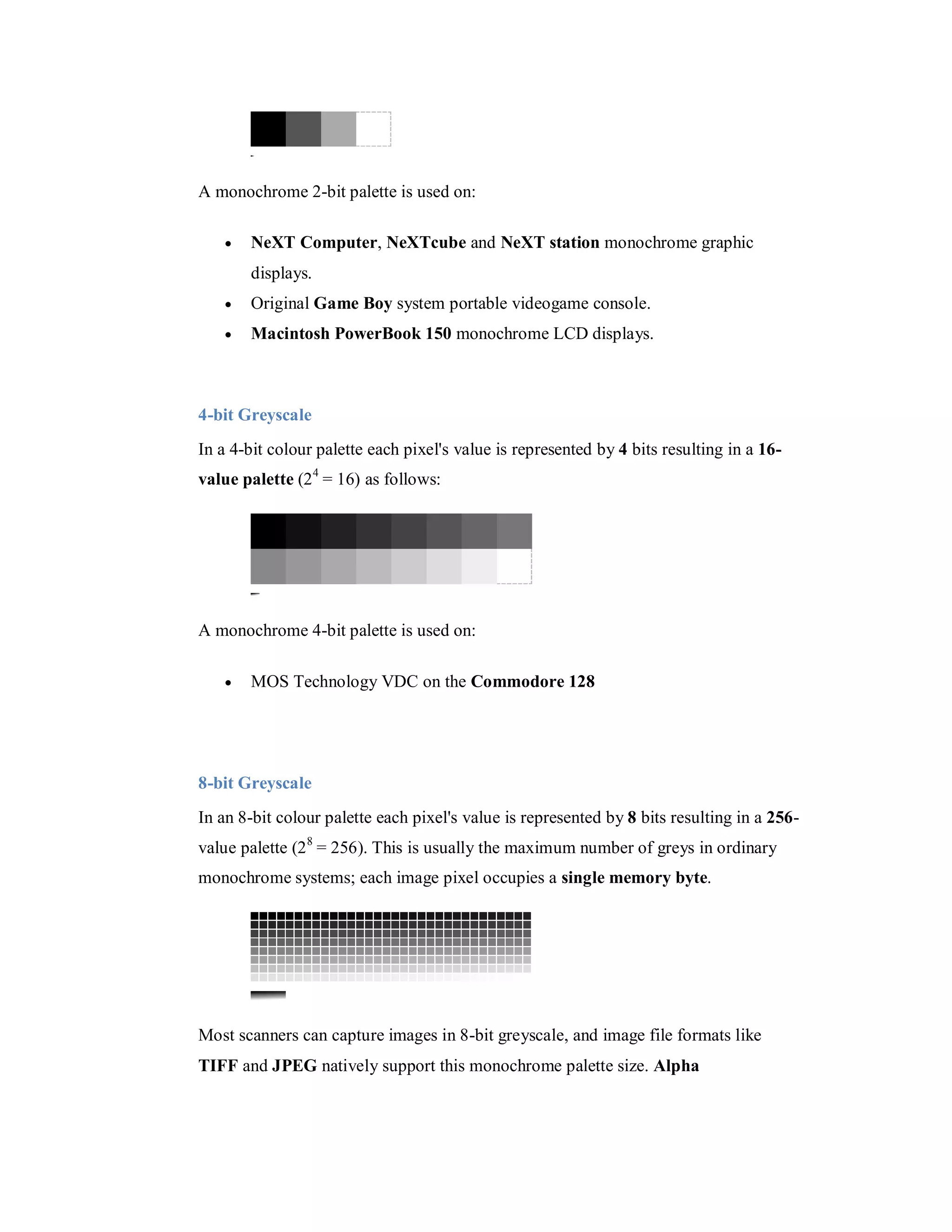 A monochrome 2-bit palette is used on:  NeXT Computer, NeXTcube and NeXT station monochrome graphic displays.  Original Game Boy system portable videogame console.  Macintosh PowerBook 150 monochrome LCD displays. 4-bit Greyscale In a 4-bit colour palette each pixel's value is represented by 4 bits resulting in a 16- value palette (2 4 = 16) as follows: A monochrome 4-bit palette is used on:  MOS Technology VDC on the Commodore 128 8-bit Greyscale In an 8-bit colour palette each pixel's value is represented by 8 bits resulting in a 256- value palette (2 8 = 256). This is usually the maximum number of greys in ordinary monochrome systems; each image pixel occupies a single memory byte. Most scanners can capture images in 8-bit greyscale, and image file formats like TIFF and JPEG natively support this monochrome palette size. Alpha 