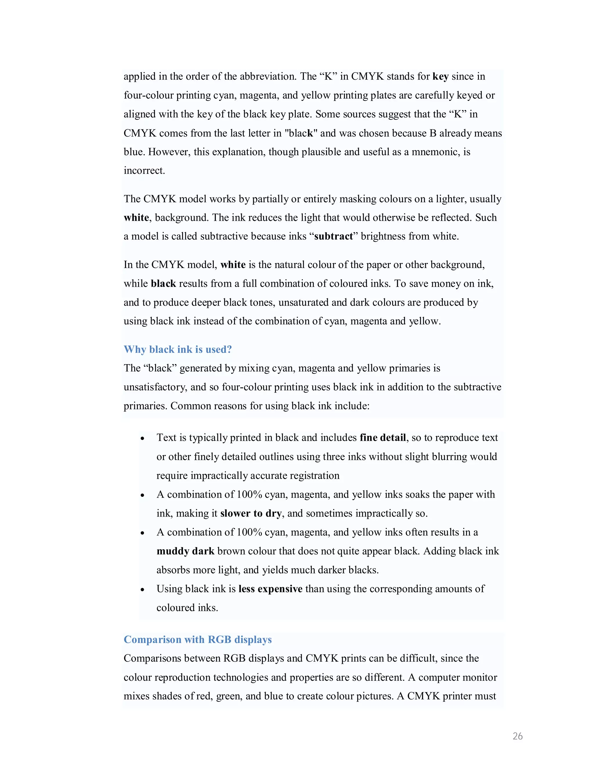 applied in the order of the abbreviation. The “K” in CMYK stands for key since in four-colour printing cyan, magenta, and yellow printing plates are carefully keyed or aligned with the key of the black key plate. Some sources suggest that the “K” in CMYK comes from the last letter in "black" and was chosen because B already means blue. However, this explanation, though plausible and useful as a mnemonic, is incorrect. The CMYK model works by partially or entirely masking colours on a lighter, usually white, background. The ink reduces the light that would otherwise be reflected. Such a model is called subtractive because inks “subtract” brightness from white. In the CMYK model, white is the natural colour of the paper or other background, while black results from a full combination of coloured inks. To save money on ink, and to produce deeper black tones, unsaturated and dark colours are produced by using black ink instead of the combination of cyan, magenta and yellow. Why black ink is used? The “black” generated by mixing cyan, magenta and yellow primaries is unsatisfactory, and so four-colour printing uses black ink in addition to the subtractive primaries. Common reasons for using black ink include:  Text is typically printed in black and includes fine detail, so to reproduce text or other finely detailed outlines using three inks without slight blurring would require impractically accurate registration  A combination of 100% cyan, magenta, and yellow inks soaks the paper with ink, making it slower to dry, and sometimes impractically so.  A combination of 100% cyan, magenta, and yellow inks often results in a muddy dark brown colour that does not quite appear black. Adding black ink absorbs more light, and yields much darker blacks.  Using black ink is less expensive than using the corresponding amounts of coloured inks. Comparison with RGB displays Comparisons between RGB displays and CMYK prints can be difficult, since the colour reproduction technologies and properties are so different. A computer monitor mixes shades of red, green, and blue to create colour pictures. A CMYK printer must 26 