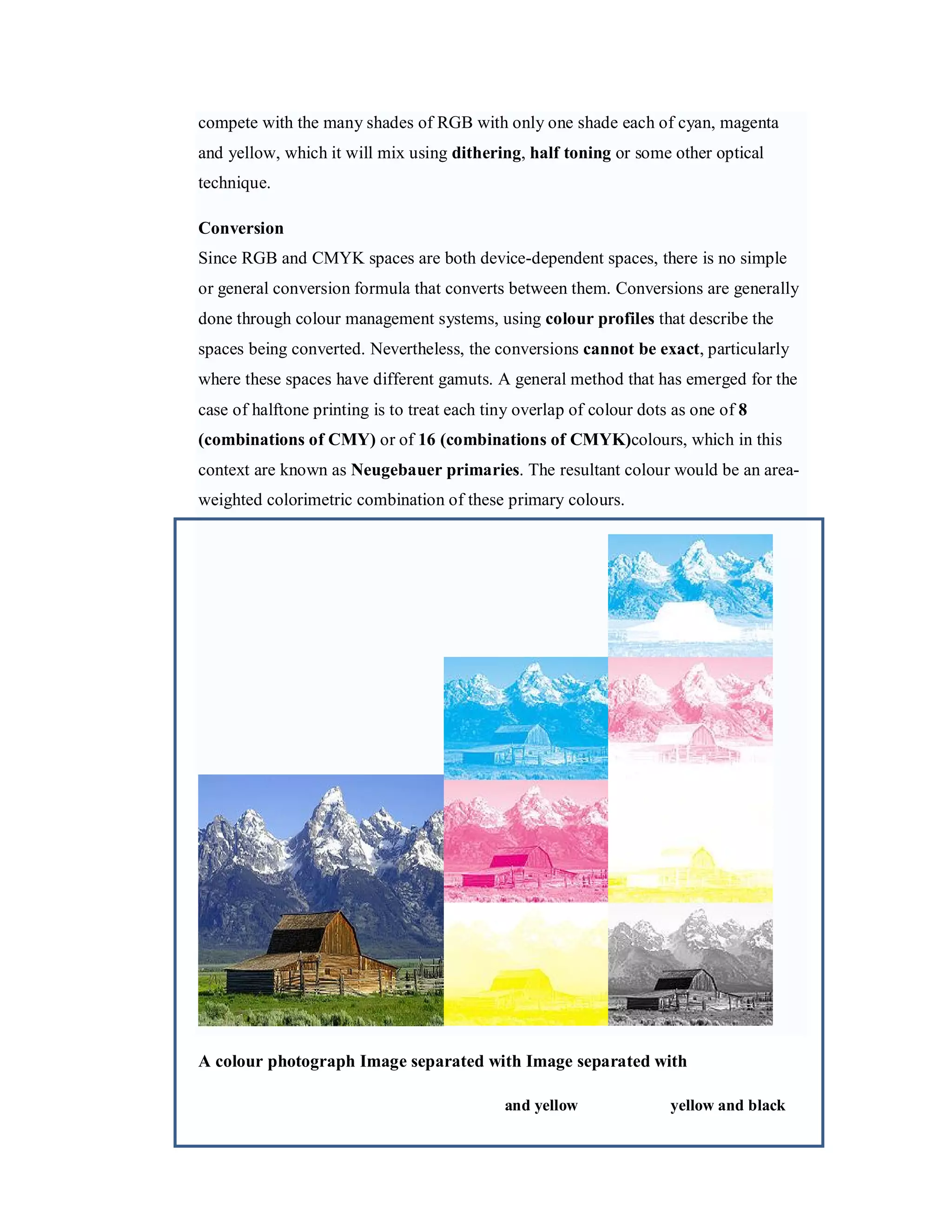 compete with the many shades of RGB with only one shade each of cyan, magenta and yellow, which it will mix using dithering, half toning or some other optical technique. Conversion Since RGB and CMYK spaces are both device-dependent spaces, there is no simple or general conversion formula that converts between them. Conversions are generally done through colour management systems, using colour profiles that describe the spaces being converted. Nevertheless, the conversions cannot be exact, particularly where these spaces have different gamuts. A general method that has emerged for the case of halftone printing is to treat each tiny overlap of colour dots as one of 8 (combinations of CMY) or of 16 (combinations of CMYK)colours, which in this context are known as Neugebauer primaries. The resultant colour would be an area- weighted colorimetric combination of these primary colours. A colour photograph Image separated with Image separated with and yellow yellow and black 