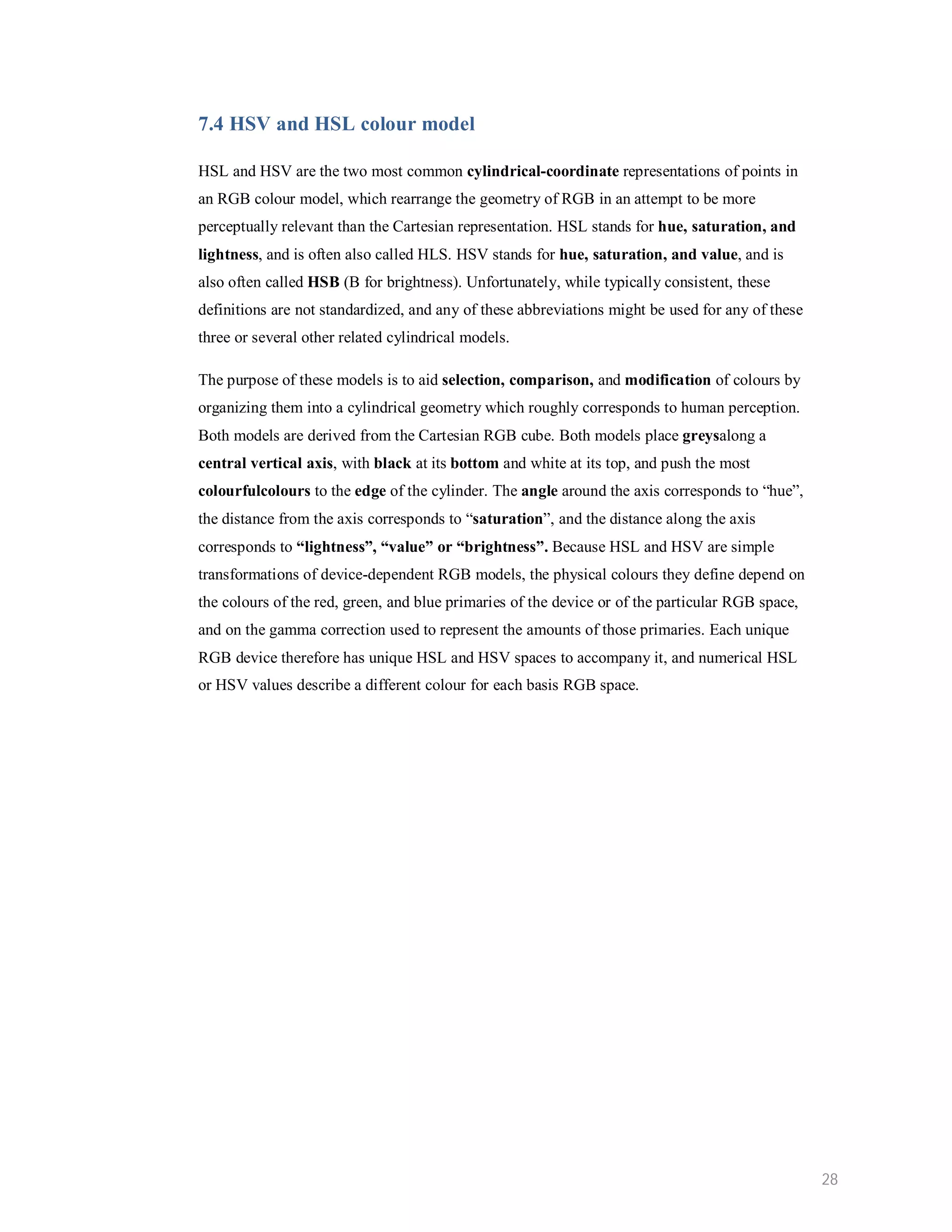 7.4 HSV and HSL colour model HSL and HSV are the two most common cylindrical-coordinate representations of points in an RGB colour model, which rearrange the geometry of RGB in an attempt to be more perceptually relevant than the Cartesian representation. HSL stands for hue, saturation, and lightness, and is often also called HLS. HSV stands for hue, saturation, and value, and is also often called HSB (B for brightness). Unfortunately, while typically consistent, these definitions are not standardized, and any of these abbreviations might be used for any of these three or several other related cylindrical models. The purpose of these models is to aid selection, comparison, and modification of colours by organizing them into a cylindrical geometry which roughly corresponds to human perception. Both models are derived from the Cartesian RGB cube. Both models place greysalong a central vertical axis, with black at its bottom and white at its top, and push the most colourfulcolours to the edge of the cylinder. The angle around the axis corresponds to “hue”, the distance from the axis corresponds to “saturation”, and the distance along the axis corresponds to “lightness”, “value” or “brightness”. Because HSL and HSV are simple transformations of device-dependent RGB models, the physical colours they define depend on the colours of the red, green, and blue primaries of the device or of the particular RGB space, and on the gamma correction used to represent the amounts of those primaries. Each unique RGB device therefore has unique HSL and HSV spaces to accompany it, and numerical HSL or HSV values describe a different colour for each basis RGB space. 28 