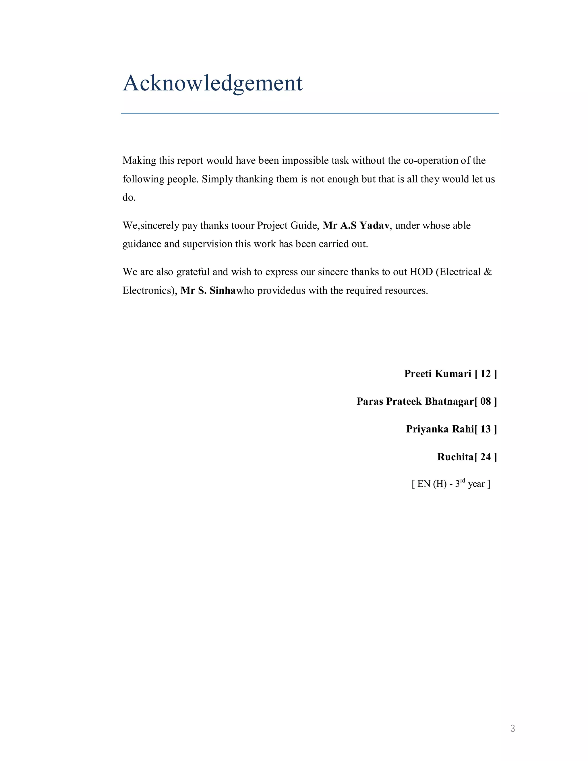 Acknowledgement Making this report would have been impossible task without the co-operation of the following people. Simply thanking them is not enough but that is all they would let us do. We,sincerely pay thanks toour Project Guide, Mr A.S Yadav, under whose able guidance and supervision this work has been carried out. We are also grateful and wish to express our sincere thanks to out HOD (Electrical & Electronics), Mr S. Sinhawho providedus with the required resources. Preeti Kumari [ 12 ] Paras Prateek Bhatnagar[ 08 ] Priyanka Rahi[ 13 ] Ruchita[ 24 ] [ EN (H) - 3rd year ] 3 