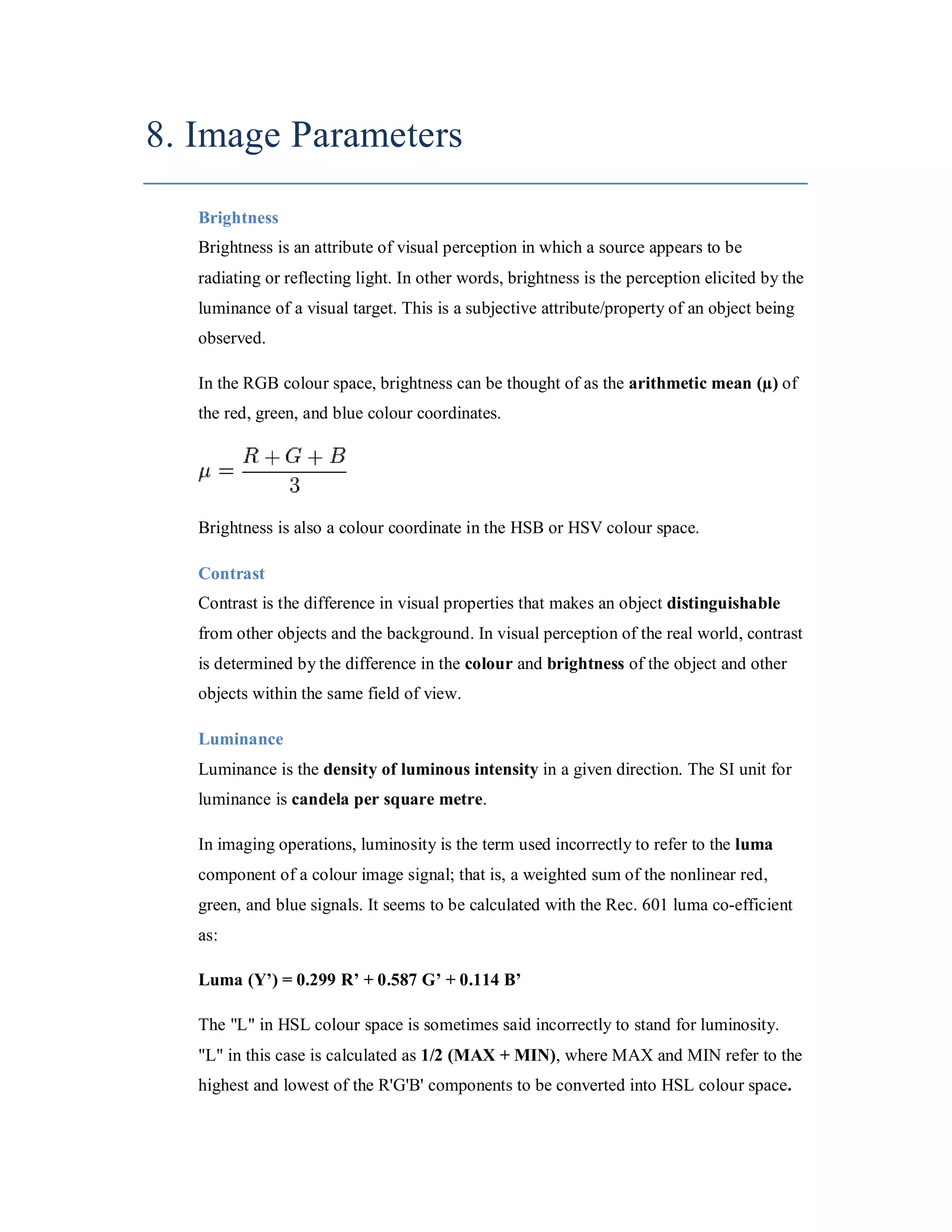 8. Image Parameters Brightness Brightness is an attribute of visual perception in which a source appears to be radiating or reflecting light. In other words, brightness is the perception elicited by the luminance of a visual target. This is a subjective attribute/property of an object being observed. In the RGB colour space, brightness can be thought of as the arithmetic mean (µ) of the red, green, and blue colour coordinates. Brightness is also a colour coordinate in the HSB or HSV colour space. Contrast Contrast is the difference in visual properties that makes an object distinguishable from other objects and the background. In visual perception of the real world, contrast is determined by the difference in the colour and brightness of the object and other objects within the same field of view. Luminance Luminance is the density of luminous intensity in a given direction. The SI unit for luminance is candela per square metre. In imaging operations, luminosity is the term used incorrectly to refer to the luma component of a colour image signal; that is, a weighted sum of the nonlinear red, green, and blue signals. It seems to be calculated with the Rec. 601 luma co-efficient as: Luma (Y’) = 0.299 R’ + 0.587 G’ + 0.114 B’ The "L" in HSL colour space is sometimes said incorrectly to stand for luminosity. "L" in this case is calculated as 1/2 (MAX + MIN), where MAX and MIN refer to the highest and lowest of the R'G'B' components to be converted into HSL colour space. 