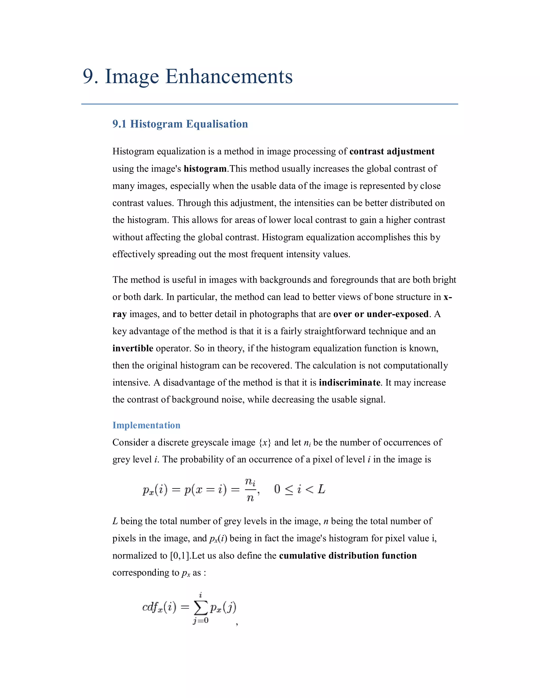 9. Image Enhancements 9.1 Histogram Equalisation Histogram equalization is a method in image processing of contrast adjustment using the image's histogram.This method usually increases the global contrast of many images, especially when the usable data of the image is represented by close contrast values. Through this adjustment, the intensities can be better distributed on the histogram. This allows for areas of lower local contrast to gain a higher contrast without affecting the global contrast. Histogram equalization accomplishes this by effectively spreading out the most frequent intensity values. The method is useful in images with backgrounds and foregrounds that are both bright or both dark. In particular, the method can lead to better views of bone structure in x- ray images, and to better detail in photographs that are over or under-exposed. A key advantage of the method is that it is a fairly straightforward technique and an invertible operator. So in theory, if the histogram equalization function is known, then the original histogram can be recovered. The calculation is not computationally intensive. A disadvantage of the method is that it is indiscriminate. It may increase the contrast of background noise, while decreasing the usable signal. Implementation Consider a discrete greyscale image {x} and let ni be the number of occurrences of grey level i. The probability of an occurrence of a pixel of level i in the image is L being the total number of grey levels in the image, n being the total number of pixels in the image, and px(i) being in fact the image's histogram for pixel value i, normalized to [0,1].Let us also define the cumulative distribution function corresponding to p x as : , 
