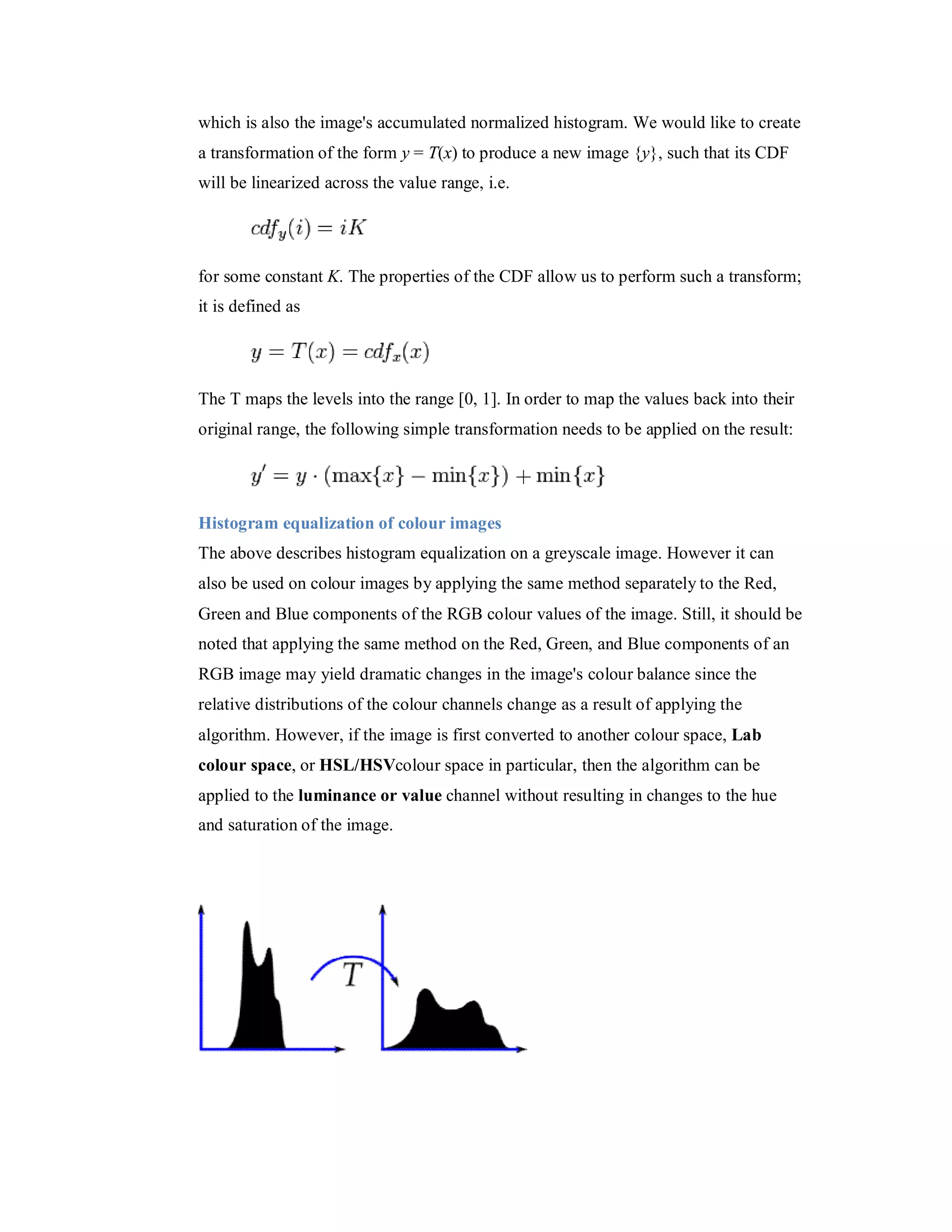which is also the image's accumulated normalized histogram. We would like to create a transformation of the form y = T(x) to produce a new image {y}, such that its CDF will be linearized across the value range, i.e. for some constant K. The properties of the CDF allow us to perform such a transform; it is defined as The T maps the levels into the range [0, 1]. In order to map the values back into their original range, the following simple transformation needs to be applied on the result: Histogram equalization of colour images The above describes histogram equalization on a greyscale image. However it can also be used on colour images by applying the same method separately to the Red, Green and Blue components of the RGB colour values of the image. Still, it should be noted that applying the same method on the Red, Green, and Blue components of an RGB image may yield dramatic changes in the image's colour balance since the relative distributions of the colour channels change as a result of applying the algorithm. However, if the image is first converted to another colour space, Lab colour space, or HSL/HSVcolour space in particular, then the algorithm can be applied to the luminance or value channel without resulting in changes to the hue and saturation of the image. 