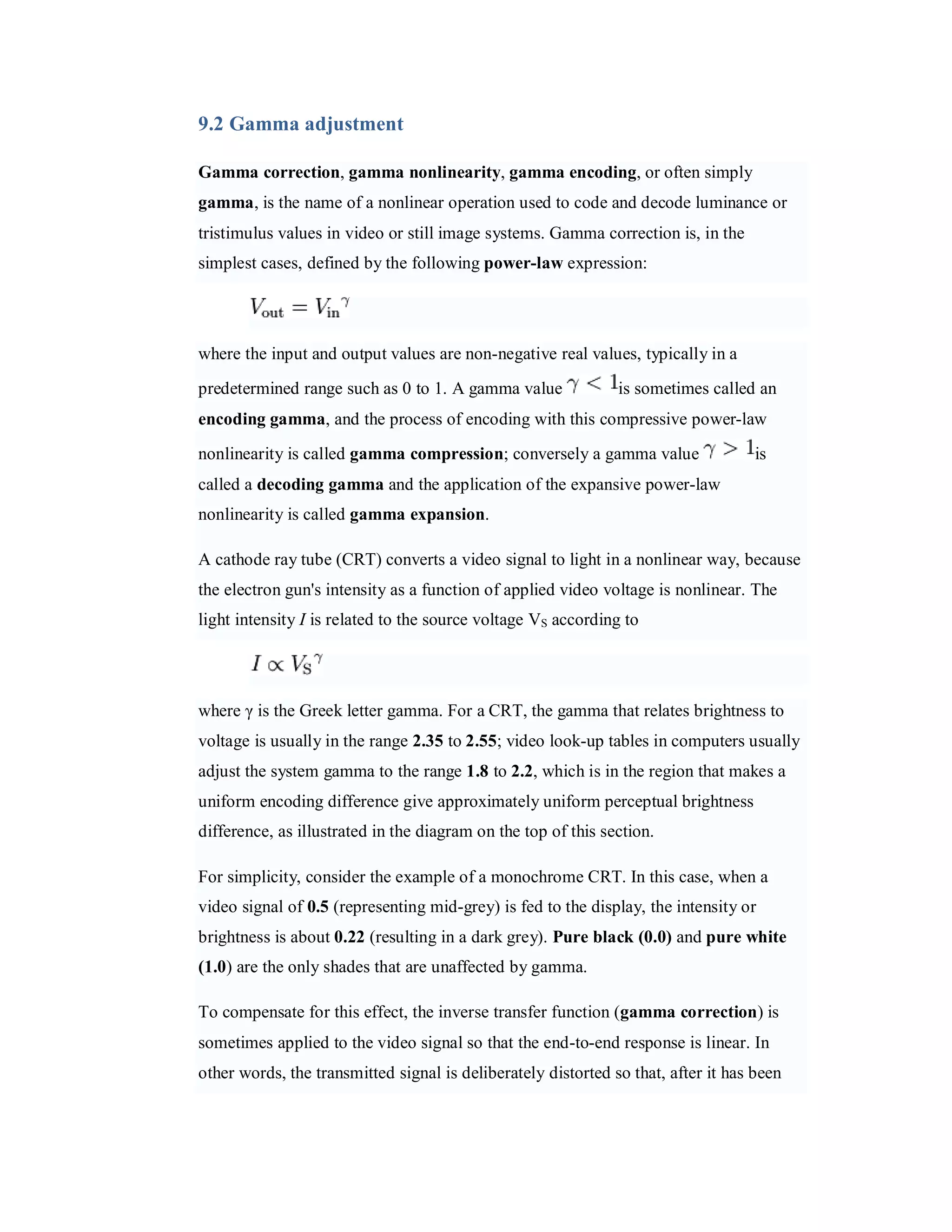 9.2 Gamma adjustment Gamma correction, gamma nonlinearity, gamma encoding, or often simply gamma, is the name of a nonlinear operation used to code and decode luminance or tristimulus values in video or still image systems. Gamma correction is, in the simplest cases, defined by the following power-law expression: where the input and output values are non-negative real values, typically in a predetermined range such as 0 to 1. A gamma value is sometimes called an encoding gamma, and the process of encoding with this compressive power-law nonlinearity is called gamma compression; conversely a gamma value is called a decoding gamma and the application of the expansive power-law nonlinearity is called gamma expansion. A cathode ray tube (CRT) converts a video signal to light in a nonlinear way, because the electron gun's intensity as a function of applied video voltage is nonlinear. The light intensity I is related to the source voltage VS according to where γ is the Greek letter gamma. For a CRT, the gamma that relates brightness to voltage is usually in the range 2.35 to 2.55; video look-up tables in computers usually adjust the system gamma to the range 1.8 to 2.2, which is in the region that makes a uniform encoding difference give approximately uniform perceptual brightness difference, as illustrated in the diagram on the top of this section. For simplicity, consider the example of a monochrome CRT. In this case, when a video signal of 0.5 (representing mid-grey) is fed to the display, the intensity or brightness is about 0.22 (resulting in a dark grey). Pure black (0.0) and pure white (1.0) are the only shades that are unaffected by gamma. To compensate for this effect, the inverse transfer function (gamma correction) is sometimes applied to the video signal so that the end-to-end response is linear. In other words, the transmitted signal is deliberately distorted so that, after it has been 