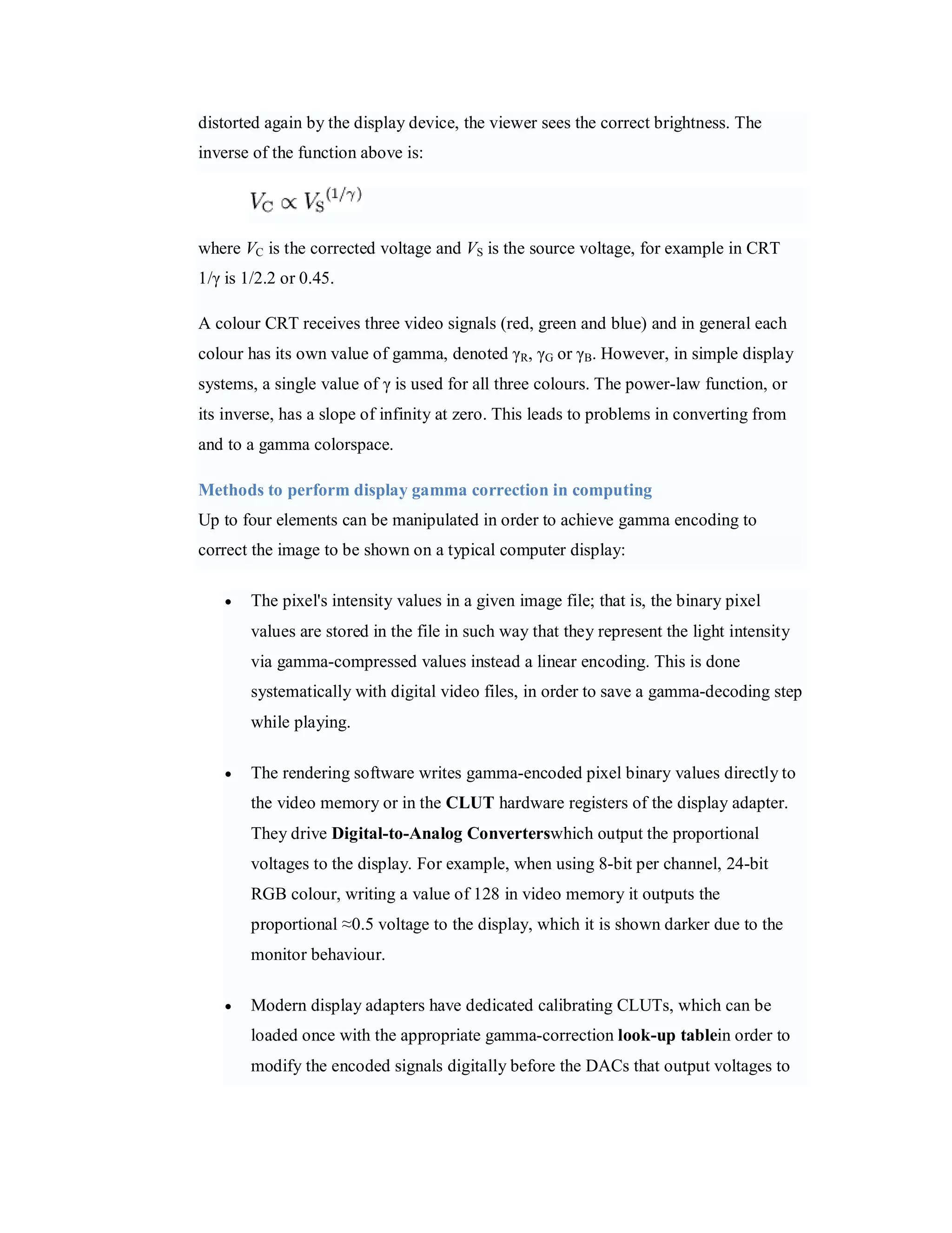 distorted again by the display device, the viewer sees the correct brightness. The inverse of the function above is: where VC is the corrected voltage and VS is the source voltage, for example in CRT 1/γ is 1/2.2 or 0.45. A colour CRT receives three video signals (red, green and blue) and in general each colour has its own value of gamma, denoted γR, γG or γB. However, in simple display systems, a single value of γ is used for all three colours. The power-law function, or its inverse, has a slope of infinity at zero. This leads to problems in converting from and to a gamma colorspace. Methods to perform display gamma correction in computing Up to four elements can be manipulated in order to achieve gamma encoding to correct the image to be shown on a typical computer display:  The pixel's intensity values in a given image file; that is, the binary pixel values are stored in the file in such way that they represent the light intensity via gamma-compressed values instead a linear encoding. This is done systematically with digital video files, in order to save a gamma-decoding step while playing.  The rendering software writes gamma-encoded pixel binary values directly to the video memory or in the CLUT hardware registers of the display adapter. They drive Digital-to-Analog Converterswhich output the proportional voltages to the display. For example, when using 8-bit per channel, 24-bit RGB colour, writing a value of 128 in video memory it outputs the proportional ≈0.5 voltage to the display, which it is shown darker due to the monitor behaviour.  Modern display adapters have dedicated calibrating CLUTs, which can be loaded once with the appropriate gamma-correction look-up tablein order to modify the encoded signals digitally before the DACs that output voltages to 