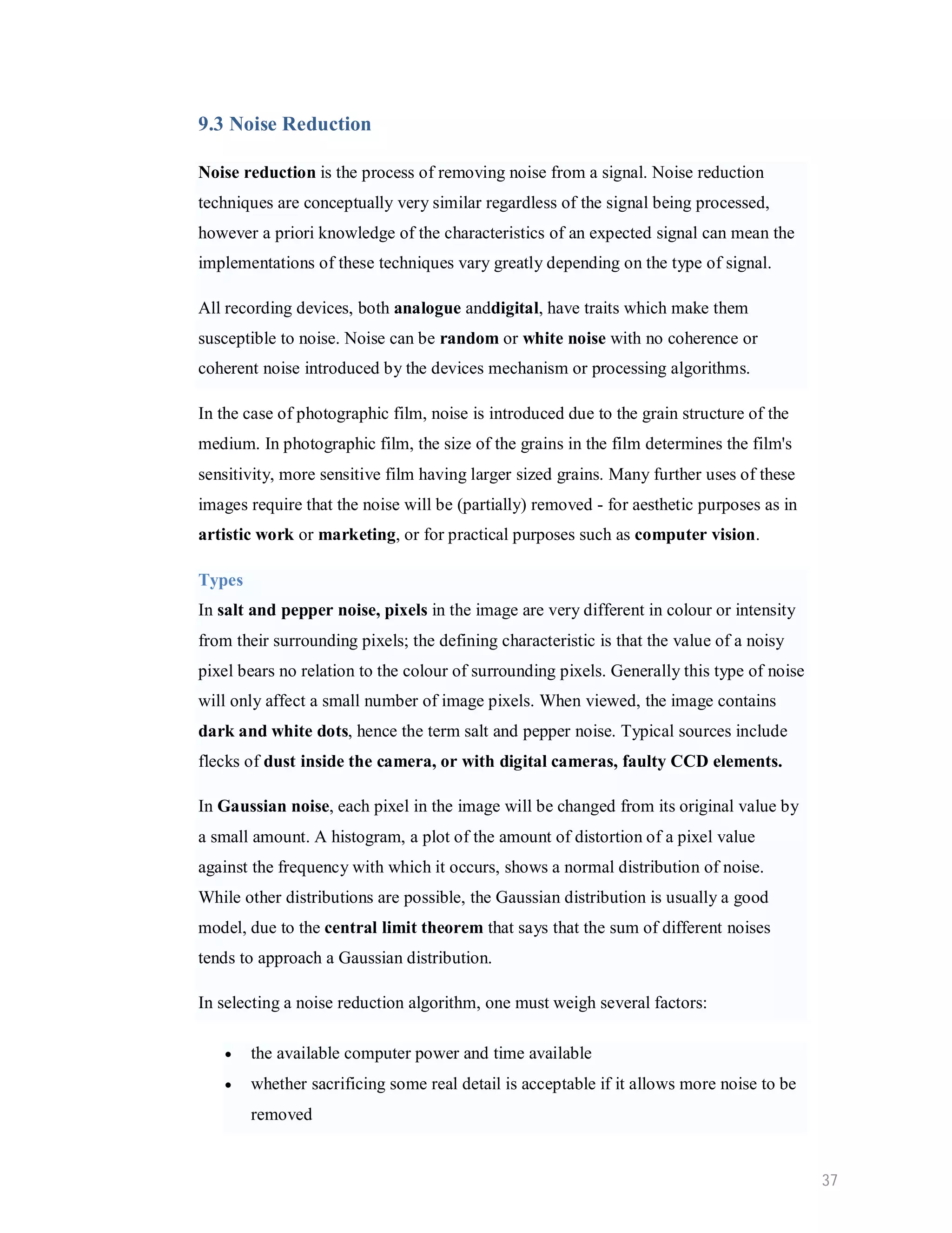 9.3 Noise Reduction Noise reduction is the process of removing noise from a signal. Noise reduction techniques are conceptually very similar regardless of the signal being processed, however a priori knowledge of the characteristics of an expected signal can mean the implementations of these techniques vary greatly depending on the type of signal. All recording devices, both analogue anddigital, have traits which make them susceptible to noise. Noise can be random or white noise with no coherence or coherent noise introduced by the devices mechanism or processing algorithms. In the case of photographic film, noise is introduced due to the grain structure of the medium. In photographic film, the size of the grains in the film determines the film's sensitivity, more sensitive film having larger sized grains. Many further uses of these images require that the noise will be (partially) removed - for aesthetic purposes as in artistic work or marketing, or for practical purposes such as computer vision. Types In salt and pepper noise, pixels in the image are very different in colour or intensity from their surrounding pixels; the defining characteristic is that the value of a noisy pixel bears no relation to the colour of surrounding pixels. Generally this type of noise will only affect a small number of image pixels. When viewed, the image contains dark and white dots, hence the term salt and pepper noise. Typical sources include flecks of dust inside the camera, or with digital cameras, faulty CCD elements. In Gaussian noise, each pixel in the image will be changed from its original value by a small amount. A histogram, a plot of the amount of distortion of a pixel value against the frequency with which it occurs, shows a normal distribution of noise. While other distributions are possible, the Gaussian distribution is usually a good model, due to the central limit theorem that says that the sum of different noises tends to approach a Gaussian distribution. In selecting a noise reduction algorithm, one must weigh several factors:  the available computer power and time available  whether sacrificing some real detail is acceptable if it allows more noise to be removed 37 