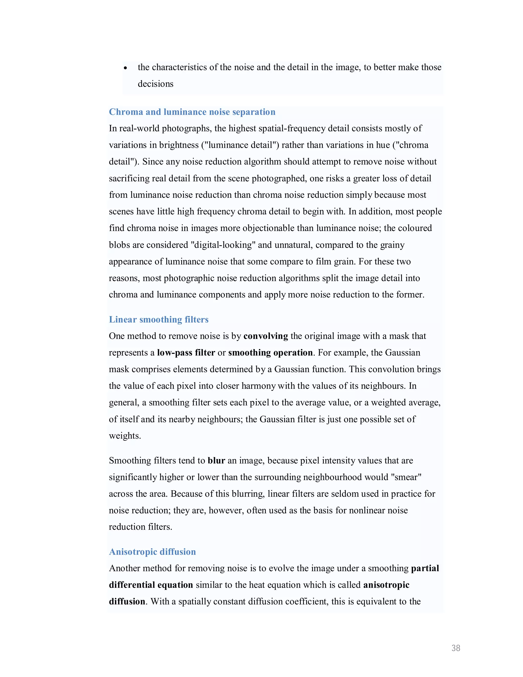  the characteristics of the noise and the detail in the image, to better make those decisions Chroma and luminance noise separation In real-world photographs, the highest spatial-frequency detail consists mostly of variations in brightness ("luminance detail") rather than variations in hue ("chroma detail"). Since any noise reduction algorithm should attempt to remove noise without sacrificing real detail from the scene photographed, one risks a greater loss of detail from luminance noise reduction than chroma noise reduction simply because most scenes have little high frequency chroma detail to begin with. In addition, most people find chroma noise in images more objectionable than luminance noise; the coloured blobs are considered "digital-looking" and unnatural, compared to the grainy appearance of luminance noise that some compare to film grain. For these two reasons, most photographic noise reduction algorithms split the image detail into chroma and luminance components and apply more noise reduction to the former. Linear smoothing filters One method to remove noise is by convolving the original image with a mask that represents a low-pass filter or smoothing operation. For example, the Gaussian mask comprises elements determined by a Gaussian function. This convolution brings the value of each pixel into closer harmony with the values of its neighbours. In general, a smoothing filter sets each pixel to the average value, or a weighted average, of itself and its nearby neighbours; the Gaussian filter is just one possible set of weights. Smoothing filters tend to blur an image, because pixel intensity values that are significantly higher or lower than the surrounding neighbourhood would "smear" across the area. Because of this blurring, linear filters are seldom used in practice for noise reduction; they are, however, often used as the basis for nonlinear noise reduction filters. Anisotropic diffusion Another method for removing noise is to evolve the image under a smoothing partial differential equation similar to the heat equation which is called anisotropic diffusion. With a spatially constant diffusion coefficient, this is equivalent to the 38 