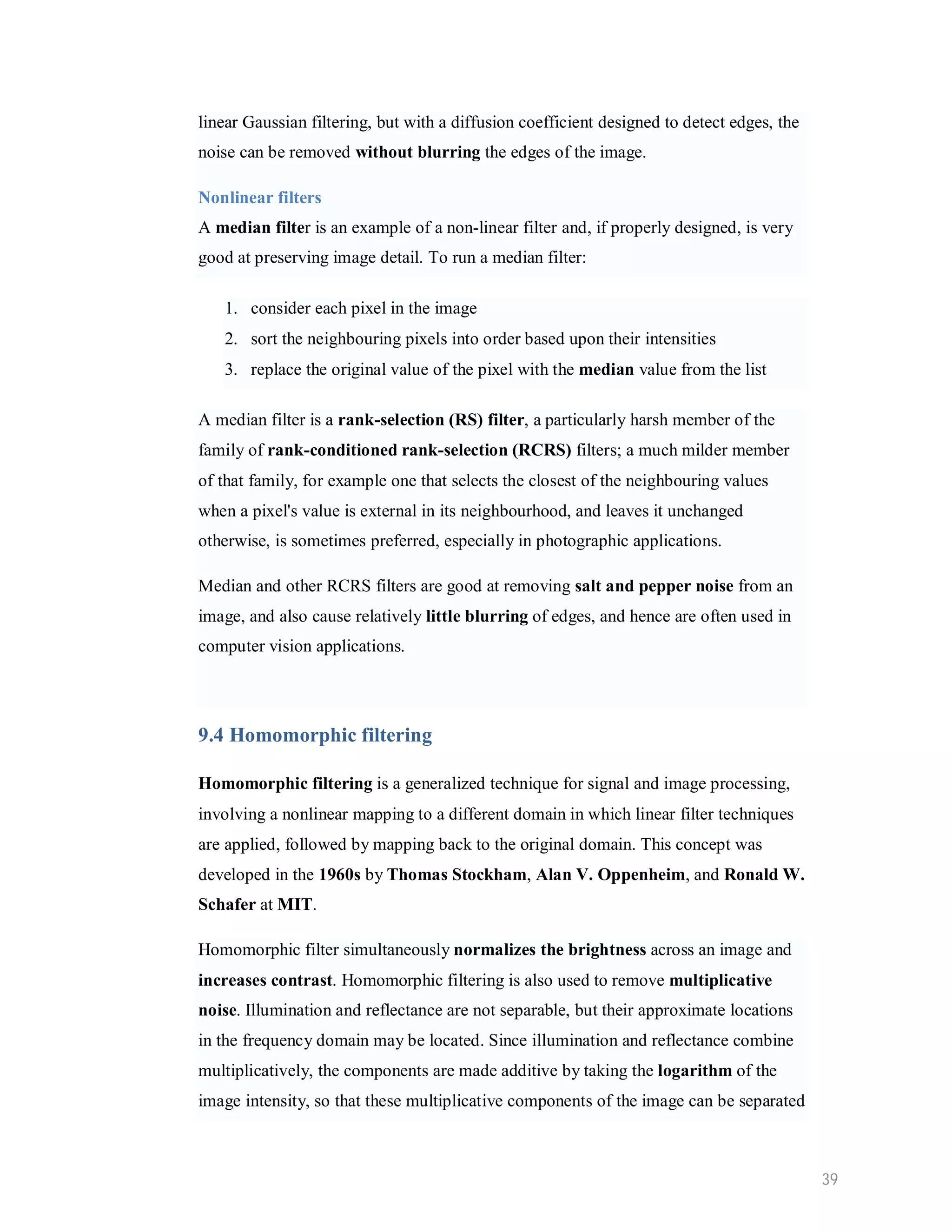 linear Gaussian filtering, but with a diffusion coefficient designed to detect edges, the noise can be removed without blurring the edges of the image. Nonlinear filters A median filter is an example of a non-linear filter and, if properly designed, is very good at preserving image detail. To run a median filter: 1. consider each pixel in the image 2. sort the neighbouring pixels into order based upon their intensities 3. replace the original value of the pixel with the median value from the list A median filter is a rank-selection (RS) filter, a particularly harsh member of the family of rank-conditioned rank-selection (RCRS) filters; a much milder member of that family, for example one that selects the closest of the neighbouring values when a pixel's value is external in its neighbourhood, and leaves it unchanged otherwise, is sometimes preferred, especially in photographic applications. Median and other RCRS filters are good at removing salt and pepper noise from an image, and also cause relatively little blurring of edges, and hence are often used in computer vision applications. 9.4 Homomorphic filtering Homomorphic filtering is a generalized technique for signal and image processing, involving a nonlinear mapping to a different domain in which linear filter techniques are applied, followed by mapping back to the original domain. This concept was developed in the 1960s by Thomas Stockham, Alan V. Oppenheim, and Ronald W. Schafer at MIT. Homomorphic filter simultaneously normalizes the brightness across an image and increases contrast. Homomorphic filtering is also used to remove multiplicative noise. Illumination and reflectance are not separable, but their approximate locations in the frequency domain may be located. Since illumination and reflectance combine multiplicatively, the components are made additive by taking the logarithm of the image intensity, so that these multiplicative components of the image can be separated 39 