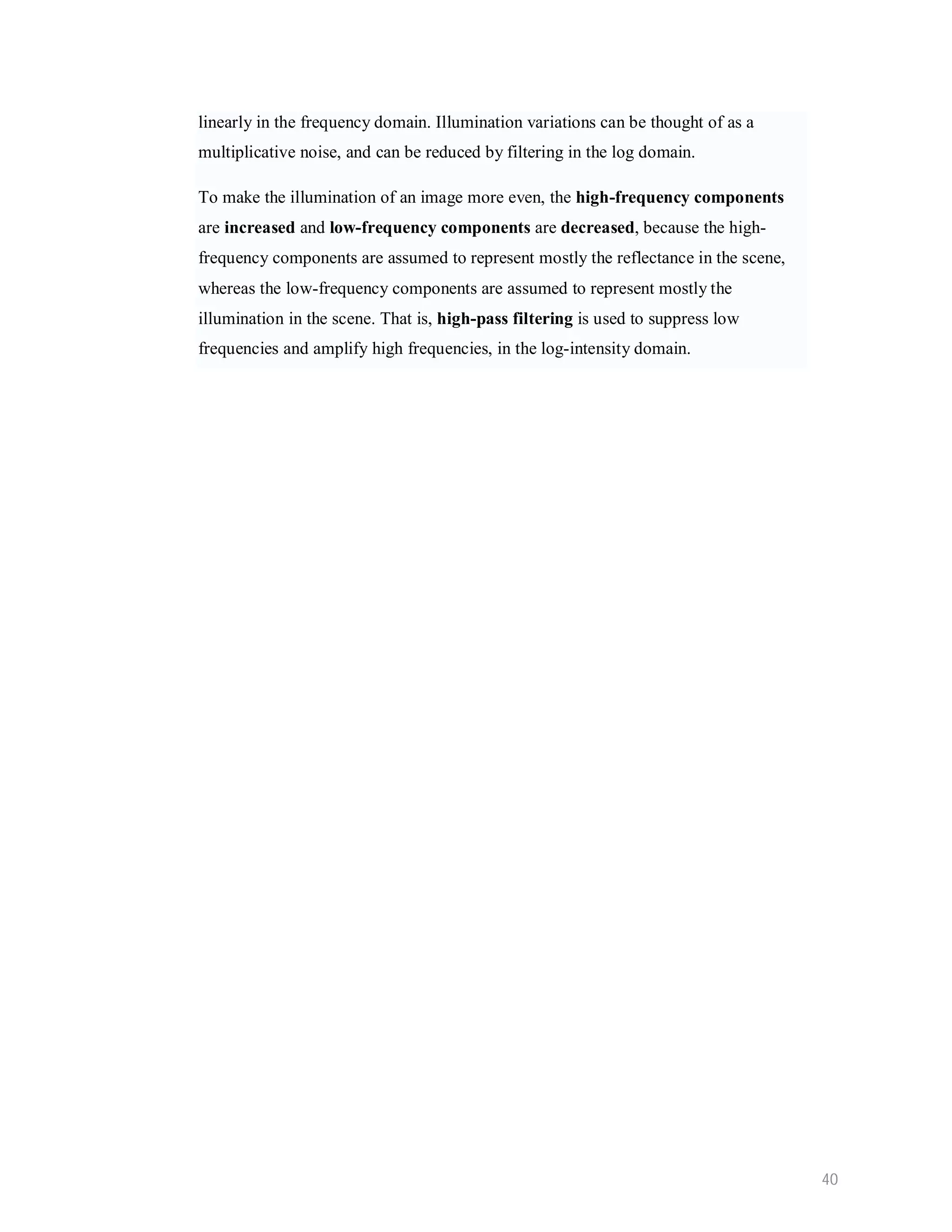 linearly in the frequency domain. Illumination variations can be thought of as a multiplicative noise, and can be reduced by filtering in the log domain. To make the illumination of an image more even, the high-frequency components are increased and low-frequency components are decreased, because the high- frequency components are assumed to represent mostly the reflectance in the scene, whereas the low-frequency components are assumed to represent mostly the illumination in the scene. That is, high-pass filtering is used to suppress low frequencies and amplify high frequencies, in the log-intensity domain. 40 