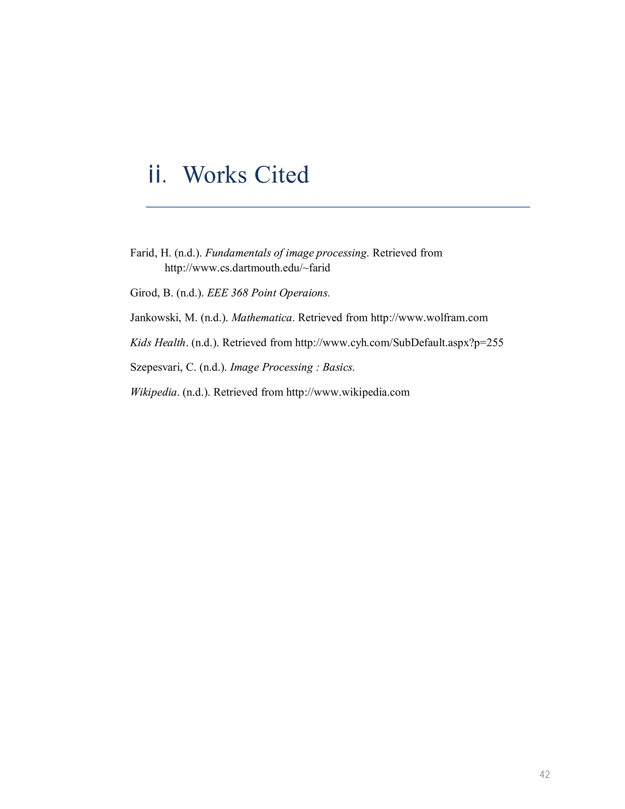 ii. Works Cited Farid, H. (n.d.). Fundamentals of image processing. Retrieved from http://www.cs.dartmouth.edu/~farid Girod, B. (n.d.). EEE 368 Point Operaions. Jankowski, M. (n.d.). Mathematica. Retrieved from http://www.wolfram.com Kids Health. (n.d.). Retrieved from http://www.cyh.com/SubDefault.aspx?p=255 Szepesvari, C. (n.d.). Image Processing : Basics. Wikipedia. (n.d.). Retrieved from http://www.wikipedia.com 42 