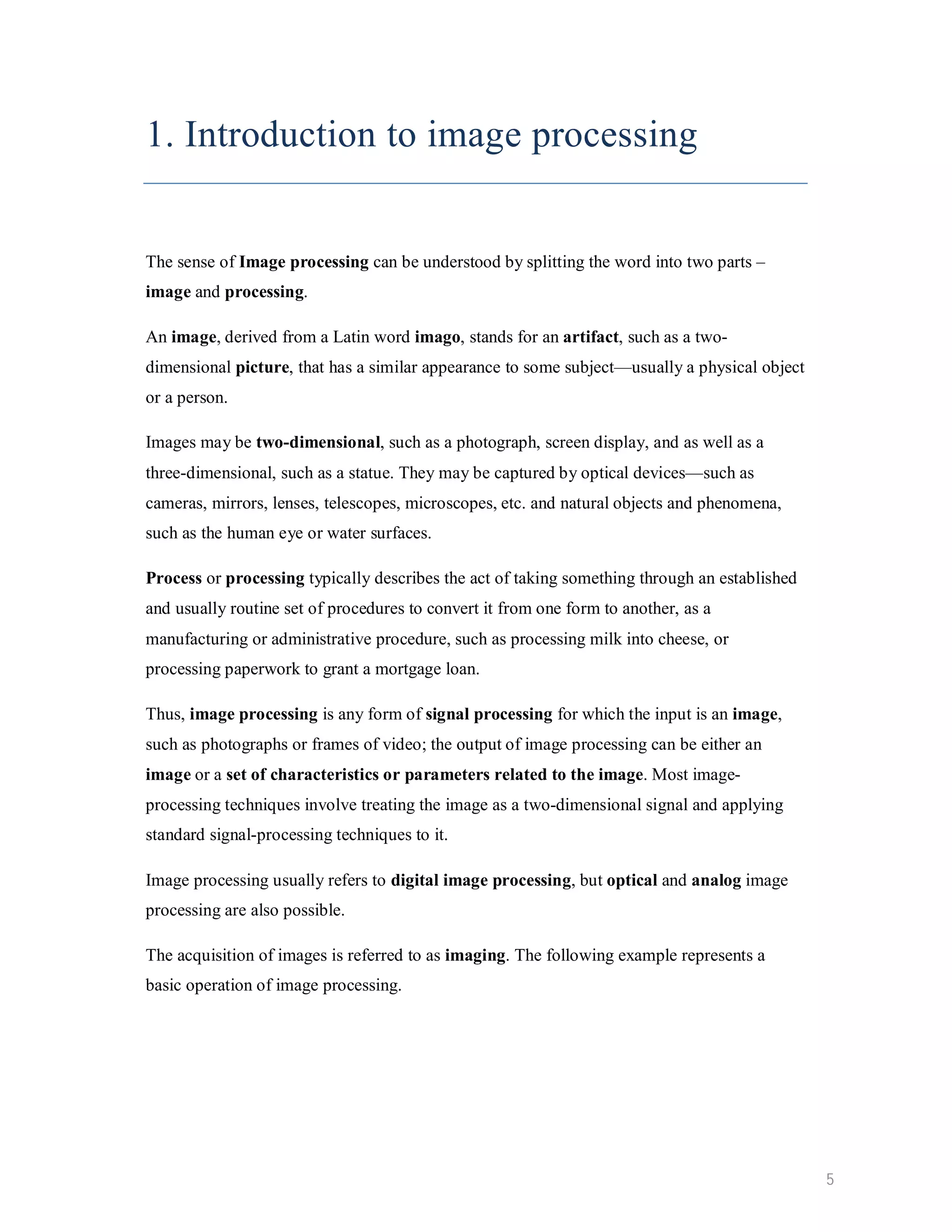 1. Introduction to image processing The sense of Image processing can be understood by splitting the word into two parts – image and processing. An image, derived from a Latin word imago, stands for an artifact, such as a two- dimensional picture, that has a similar appearance to some subject—usually a physical object or a person. Images may be two-dimensional, such as a photograph, screen display, and as well as a three-dimensional, such as a statue. They may be captured by optical devices—such as cameras, mirrors, lenses, telescopes, microscopes, etc. and natural objects and phenomena, such as the human eye or water surfaces. Process or processing typically describes the act of taking something through an established and usually routine set of procedures to convert it from one form to another, as a manufacturing or administrative procedure, such as processing milk into cheese, or processing paperwork to grant a mortgage loan. Thus, image processing is any form of signal processing for which the input is an image, such as photographs or frames of video; the output of image processing can be either an image or a set of characteristics or parameters related to the image. Most image- processing techniques involve treating the image as a two-dimensional signal and applying standard signal-processing techniques to it. Image processing usually refers to digital image processing, but optical and analog image processing are also possible. The acquisition of images is referred to as imaging. The following example represents a basic operation of image processing. 5 
