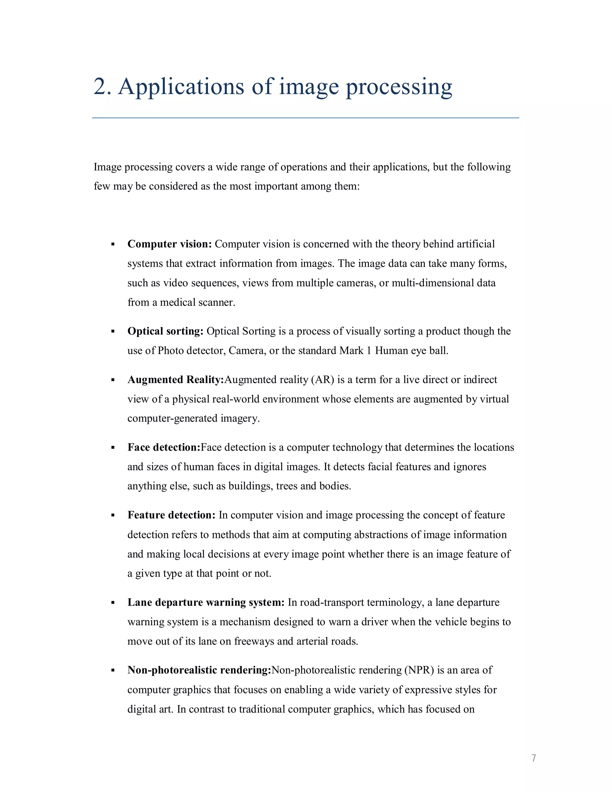 2. Applications of image processing Image processing covers a wide range of operations and their applications, but the following few may be considered as the most important among them:  Computer vision: Computer vision is concerned with the theory behind artificial systems that extract information from images. The image data can take many forms, such as video sequences, views from multiple cameras, or multi-dimensional data from a medical scanner.  Optical sorting: Optical Sorting is a process of visually sorting a product though the use of Photo detector, Camera, or the standard Mark 1 Human eye ball.  Augmented Reality:Augmented reality (AR) is a term for a live direct or indirect view of a physical real-world environment whose elements are augmented by virtual computer-generated imagery.  Face detection:Face detection is a computer technology that determines the locations and sizes of human faces in digital images. It detects facial features and ignores anything else, such as buildings, trees and bodies.  Feature detection: In computer vision and image processing the concept of feature detection refers to methods that aim at computing abstractions of image information and making local decisions at every image point whether there is an image feature of a given type at that point or not.  Lane departure warning system: In road-transport terminology, a lane departure warning system is a mechanism designed to warn a driver when the vehicle begins to move out of its lane on freeways and arterial roads.  Non-photorealistic rendering:Non-photorealistic rendering (NPR) is an area of computer graphics that focuses on enabling a wide variety of expressive styles for digital art. In contrast to traditional computer graphics, which has focused on 7 