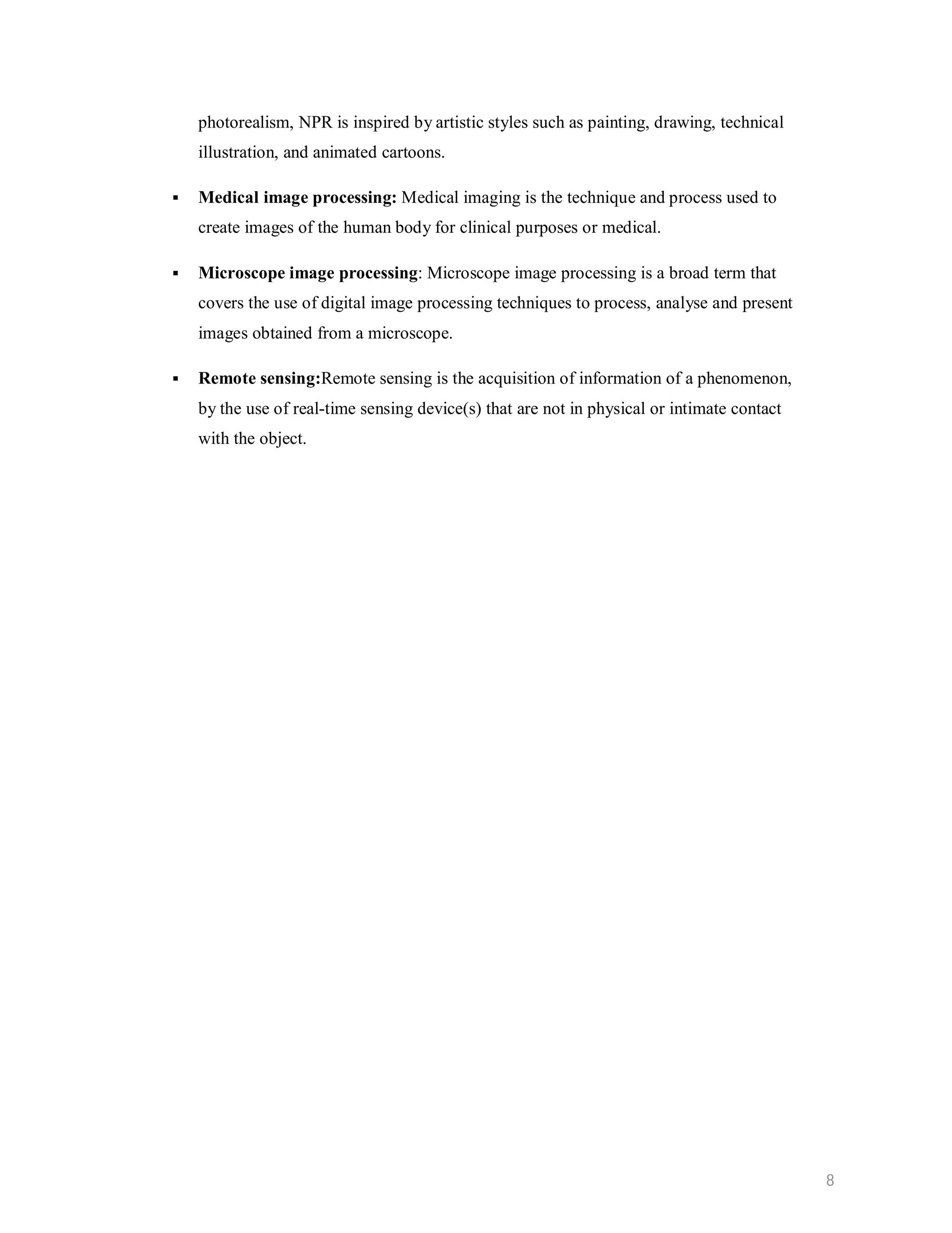 photorealism, NPR is inspired by artistic styles such as painting, drawing, technical illustration, and animated cartoons.  Medical image processing: Medical imaging is the technique and process used to create images of the human body for clinical purposes or medical.  Microscope image processing: Microscope image processing is a broad term that covers the use of digital image processing techniques to process, analyse and present images obtained from a microscope.  Remote sensing:Remote sensing is the acquisition of information of a phenomenon, by the use of real-time sensing device(s) that are not in physical or intimate contact with the object. 8 