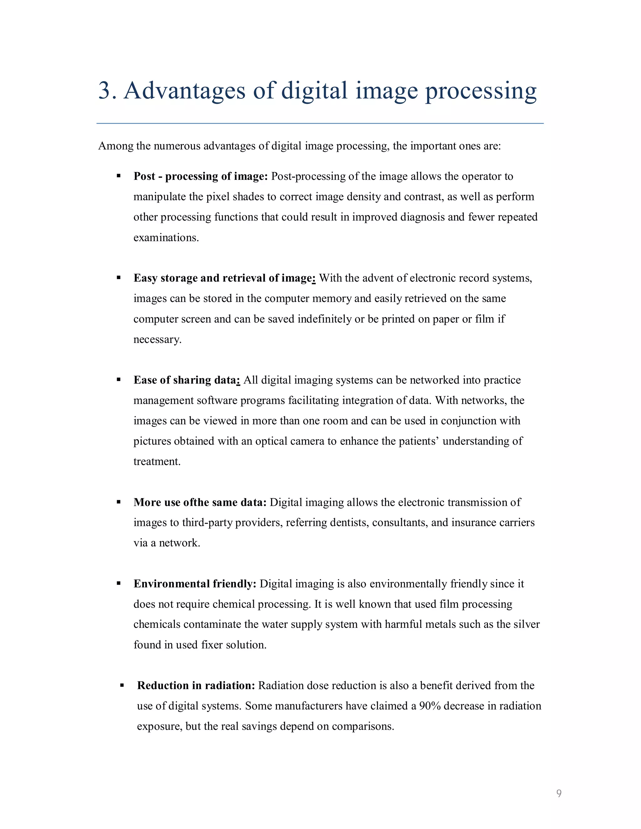 3. Advantages of digital image processing Among the numerous advantages of digital image processing, the important ones are:  Post - processing of image: Post-processing of the image allows the operator to manipulate the pixel shades to correct image density and contrast, as well as perform other processing functions that could result in improved diagnosis and fewer repeated examinations.  Easy storage and retrieval of image: With the advent of electronic record systems, images can be stored in the computer memory and easily retrieved on the same computer screen and can be saved indefinitely or be printed on paper or film if necessary.  Ease of sharing data: All digital imaging systems can be networked into practice management software programs facilitating integration of data. With networks, the images can be viewed in more than one room and can be used in conjunction with pictures obtained with an optical camera to enhance the patients’ understanding of treatment.  More use ofthe same data: Digital imaging allows the electronic transmission of images to third-party providers, referring dentists, consultants, and insurance carriers via a network.  Environmental friendly: Digital imaging is also environmentally friendly since it does not require chemical processing. It is well known that used film processing chemicals contaminate the water supply system with harmful metals such as the silver found in used fixer solution.  Reduction in radiation: Radiation dose reduction is also a benefit derived from the use of digital systems. Some manufacturers have claimed a 90% decrease in radiation exposure, but the real savings depend on comparisons. 9 